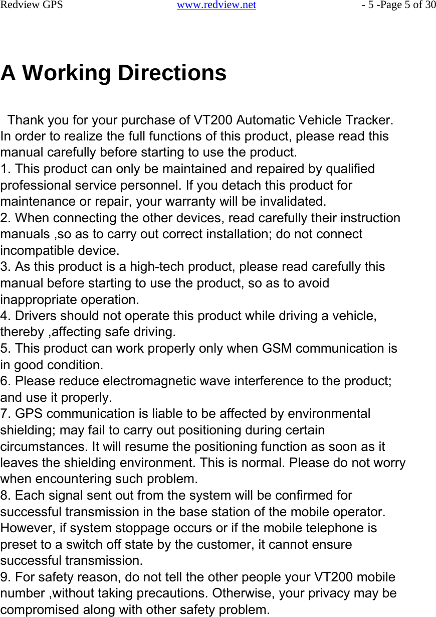    Redview GPS   www.redview.net    - 5 -Page 5 of 30      A Working Directions   Thank you for your purchase of VT200 Automatic Vehicle Tracker. In order to realize the full functions of this product, please read this manual carefully before starting to use the product. 1. This product can only be maintained and repaired by qualified professional service personnel. If you detach this product for maintenance or repair, your warranty will be invalidated. 2. When connecting the other devices, read carefully their instruction manuals ,so as to carry out correct installation; do not connect incompatible device. 3. As this product is a high-tech product, please read carefully this manual before starting to use the product, so as to avoid inappropriate operation. 4. Drivers should not operate this product while driving a vehicle, thereby ,affecting safe driving. 5. This product can work properly only when GSM communication is in good condition. 6. Please reduce electromagnetic wave interference to the product; and use it properly. 7. GPS communication is liable to be affected by environmental shielding; may fail to carry out positioning during certain circumstances. It will resume the positioning function as soon as it leaves the shielding environment. This is normal. Please do not worry when encountering such problem. 8. Each signal sent out from the system will be confirmed for successful transmission in the base station of the mobile operator. However, if system stoppage occurs or if the mobile telephone is preset to a switch off state by the customer, it cannot ensure successful transmission. 9. For safety reason, do not tell the other people your VT200 mobile number ,without taking precautions. Otherwise, your privacy may be compromised along with other safety problem.