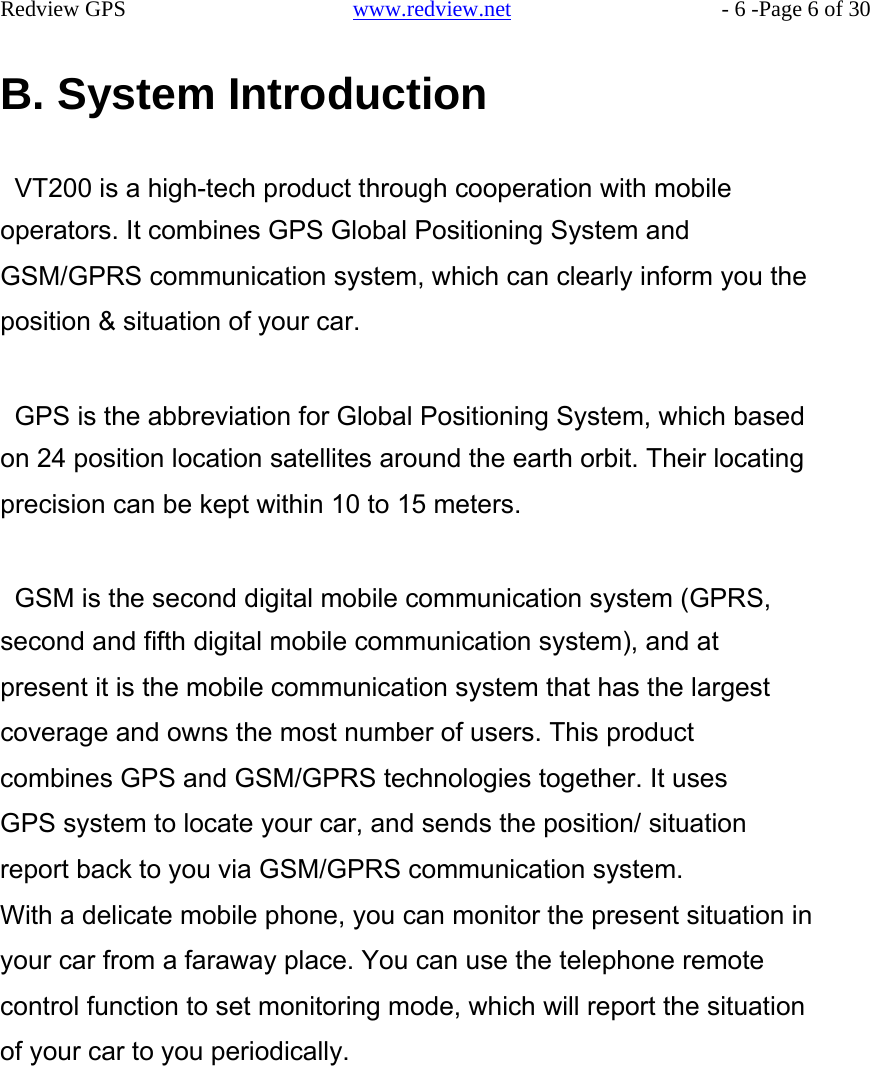    Redview GPS   www.redview.net    - 6 -Page 6 of 30   B. System Introduction   VT200 is a high-tech product through cooperation with mobile operators. It combines GPS Global Positioning System and GSM/GPRS communication system, which can clearly inform you the position &amp; situation of your car.   GPS is the abbreviation for Global Positioning System, which based on 24 position location satellites around the earth orbit. Their locating precision can be kept within 10 to 15 meters.   GSM is the second digital mobile communication system (GPRS, second and fifth digital mobile communication system), and at present it is the mobile communication system that has the largest coverage and owns the most number of users. This product combines GPS and GSM/GPRS technologies together. It uses GPS system to locate your car, and sends the position/ situation report back to you via GSM/GPRS communication system. With a delicate mobile phone, you can monitor the present situation in your car from a faraway place. You can use the telephone remote control function to set monitoring mode, which will report the situation of your car to you periodically.