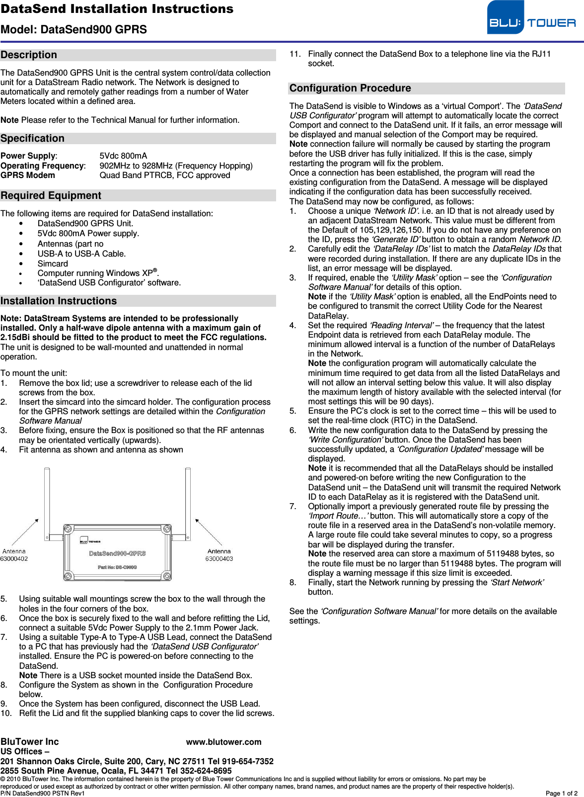 DataSend Installation Instructions  Model: DataSend900 GPRS  BluTower Inc www.blutower.com US Offices –  201 Shannon Oaks Circle, Suite 200, Cary, NC 27511 Tel 919-654-7352 2855 South Pine Avenue, Ocala, FL 34471 Tel 352-624-8695 © 2010 BluTower Inc. The information contained herein is the property of Blue Tower Communications Inc and is supplied without liability for errors or omissions. No part may be reproduced or used except as authorized by contract or other written permission. All other company names, brand names, and product names are the property of their respective holder(s). P/N DataSend900 PSTN Rev1  Page 1 of 2  Description  The DataSend900 GPRS Unit is the central system control/data collection unit for a DataStream Radio network. The Network is designed to automatically and remotely gather readings from a number of Water Meters located within a defined area.  Note Please refer to the Technical Manual for further information.  Specification  Power Supply:   5Vdc 800mA Operating Frequency:   902MHz to 928MHz (Frequency Hopping) GPRS Modem  Quad Band PTRCB, FCC approved  Required Equipment  The following items are required for DataSend installation: •  DataSend900 GPRS Unit. •  5Vdc 800mA Power supply. •  Antennas (part no  •  USB-A to USB-A Cable. •  Simcard • Computer running Windows XP®. • ‘DataSend USB Configurator’ software.  Installation Instructions  Note: DataStream Systems are intended to be professionally installed. Only a half-wave dipole antenna with a maximum gain of 2.15dBi should be fitted to the product to meet the FCC regulations. The unit is designed to be wall-mounted and unattended in normal operation.  To mount the unit: 1.  Remove the box lid; use a screwdriver to release each of the lid screws from the box. 2.  Insert the simcard into the simcard holder. The configuration process for the GPRS network settings are detailed within the Configuration Software Manual 3.  Before fixing, ensure the Box is positioned so that the RF antennas may be orientated vertically (upwards). 4.  Fit antenna as shown and antenna as shown    5.  Using suitable wall mountings screw the box to the wall through the holes in the four corners of the box. 6.  Once the box is securely fixed to the wall and before refitting the Lid, connect a suitable 5Vdc Power Supply to the 2.1mm Power Jack. 7.  Using a suitable Type-A to Type-A USB Lead, connect the DataSend to a PC that has previously had the ‘DataSend USB Configurator’ installed. Ensure the PC is powered-on before connecting to the DataSend. Note There is a USB socket mounted inside the DataSend Box. 8.  Configure the System as shown in the  Configuration Procedure below. 9.  Once the System has been configured, disconnect the USB Lead. 10.  Refit the Lid and fit the supplied blanking caps to cover the lid screws. 11.  Finally connect the DataSend Box to a telephone line via the RJ11 socket.   Configuration Procedure  The DataSend is visible to Windows as a ‘virtual Comport’. The ‘DataSend USB Configurator’ program will attempt to automatically locate the correct Comport and connect to the DataSend unit. If it fails, an error message will be displayed and manual selection of the Comport may be required. Note connection failure will normally be caused by starting the program before the USB driver has fully initialized. If this is the case, simply restarting the program will fix the problem. Once a connection has been established, the program will read the existing configuration from the DataSend. A message will be displayed indicating if the configuration data has been successfully received. The DataSend may now be configured, as follows: 1.  Choose a unique ‘Network ID’. i.e. an ID that is not already used by an adjacent DataStream Network. This value must be different from the Default of 105,129,126,150. If you do not have any preference on the ID, press the ‘Generate ID’ button to obtain a random Network ID. 2.  Carefully edit the ‘DataRelay IDs’ list to match the DataRelay IDs that were recorded during installation. If there are any duplicate IDs in the list, an error message will be displayed. 3.  If required, enable the ‘Utility Mask’ option – see the ‘Configuration Software Manual’ for details of this option. Note if the ‘Utility Mask’ option is enabled, all the EndPoints need to be configured to transmit the correct Utility Code for the Nearest DataRelay. 4.  Set the required ‘Reading Interval’ – the frequency that the latest Endpoint data is retrieved from each DataRelay module. The minimum allowed interval is a function of the number of DataRelays in the Network. Note the configuration program will automatically calculate the minimum time required to get data from all the listed DataRelays and will not allow an interval setting below this value. It will also display the maximum length of history available with the selected interval (for most settings this will be 90 days). 5.  Ensure the PC’s clock is set to the correct time – this will be used to set the real-time clock (RTC) in the DataSend. 6.  Write the new configuration data to the DataSend by pressing the ‘Write Configuration’ button. Once the DataSend has been successfully updated, a ‘Configuration Updated’ message will be displayed. Note it is recommended that all the DataRelays should be installed and powered-on before writing the new Configuration to the DataSend unit – the DataSend unit will transmit the required Network ID to each DataRelay as it is registered with the DataSend unit. 7.  Optionally import a previously generated route file by pressing the ‘Import Route…’ button. This will automatically store a copy of the route file in a reserved area in the DataSend’s non-volatile memory.  A large route file could take several minutes to copy, so a progress bar will be displayed during the transfer. Note the reserved area can store a maximum of 5119488 bytes, so the route file must be no larger than 5119488 bytes. The program will display a warning message if this size limit is exceeded. 8.  Finally, start the Network running by pressing the ‘Start Network’ button.  See the ‘Configuration Software Manual’ for more details on the available settings.            