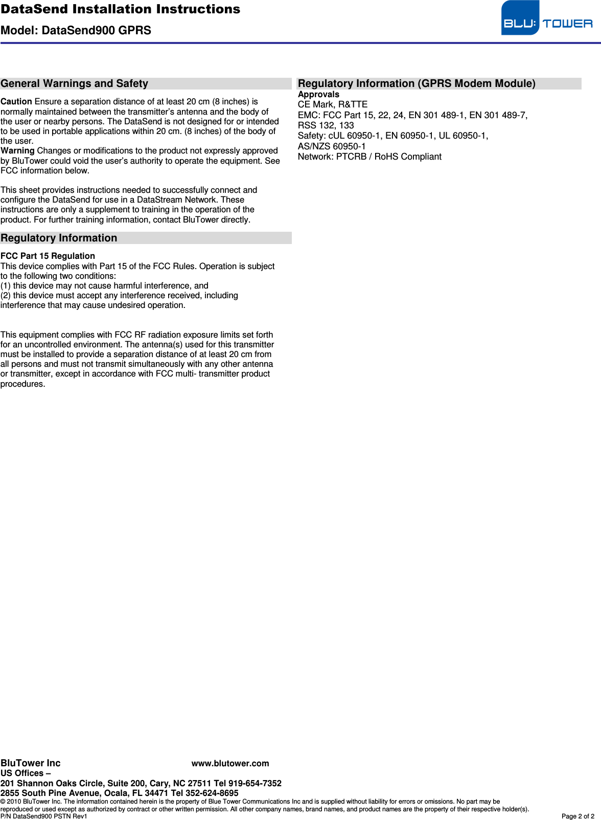 DataSend Installation Instructions  Model: DataSend900 GPRS  BluTower Inc www.blutower.com US Offices –  201 Shannon Oaks Circle, Suite 200, Cary, NC 27511 Tel 919-654-7352 2855 South Pine Avenue, Ocala, FL 34471 Tel 352-624-8695 © 2010 BluTower Inc. The information contained herein is the property of Blue Tower Communications Inc and is supplied without liability for errors or omissions. No part may be reproduced or used except as authorized by contract or other written permission. All other company names, brand names, and product names are the property of their respective holder(s). P/N DataSend900 PSTN Rev1  Page 2 of 2     General Warnings and Safety  Caution Ensure a separation distance of at least 20 cm (8 inches) is normally maintained between the transmitter’s antenna and the body of the user or nearby persons. The DataSend is not designed for or intended to be used in portable applications within 20 cm. (8 inches) of the body of the user. Warning Changes or modifications to the product not expressly approved by BluTower could void the user’s authority to operate the equipment. See FCC information below.  This sheet provides instructions needed to successfully connect and configure the DataSend for use in a DataStream Network. These instructions are only a supplement to training in the operation of the product. For further training information, contact BluTower directly.  Regulatory Information  FCC Part 15 Regulation This device complies with Part 15 of the FCC Rules. Operation is subject to the following two conditions: (1) this device may not cause harmful interference, and (2) this device must accept any interference received, including interference that may cause undesired operation.   This equipment complies with FCC RF radiation exposure limits set forth for an uncontrolled environment. The antenna(s) used for this transmitter must be installed to provide a separation distance of at least 20 cm from all persons and must not transmit simultaneously with any other antenna or transmitter, except in accordance with FCC multi- transmitter product procedures.                                         Regulatory Information (GPRS Modem Module) Approvals CE Mark, R&amp;TTE EMC: FCC Part 15, 22, 24, EN 301 489-1, EN 301 489-7, RSS 132, 133 Safety: cUL 60950-1, EN 60950-1, UL 60950-1, AS/NZS 60950-1 Network: PTCRB / RoHS Compliant 