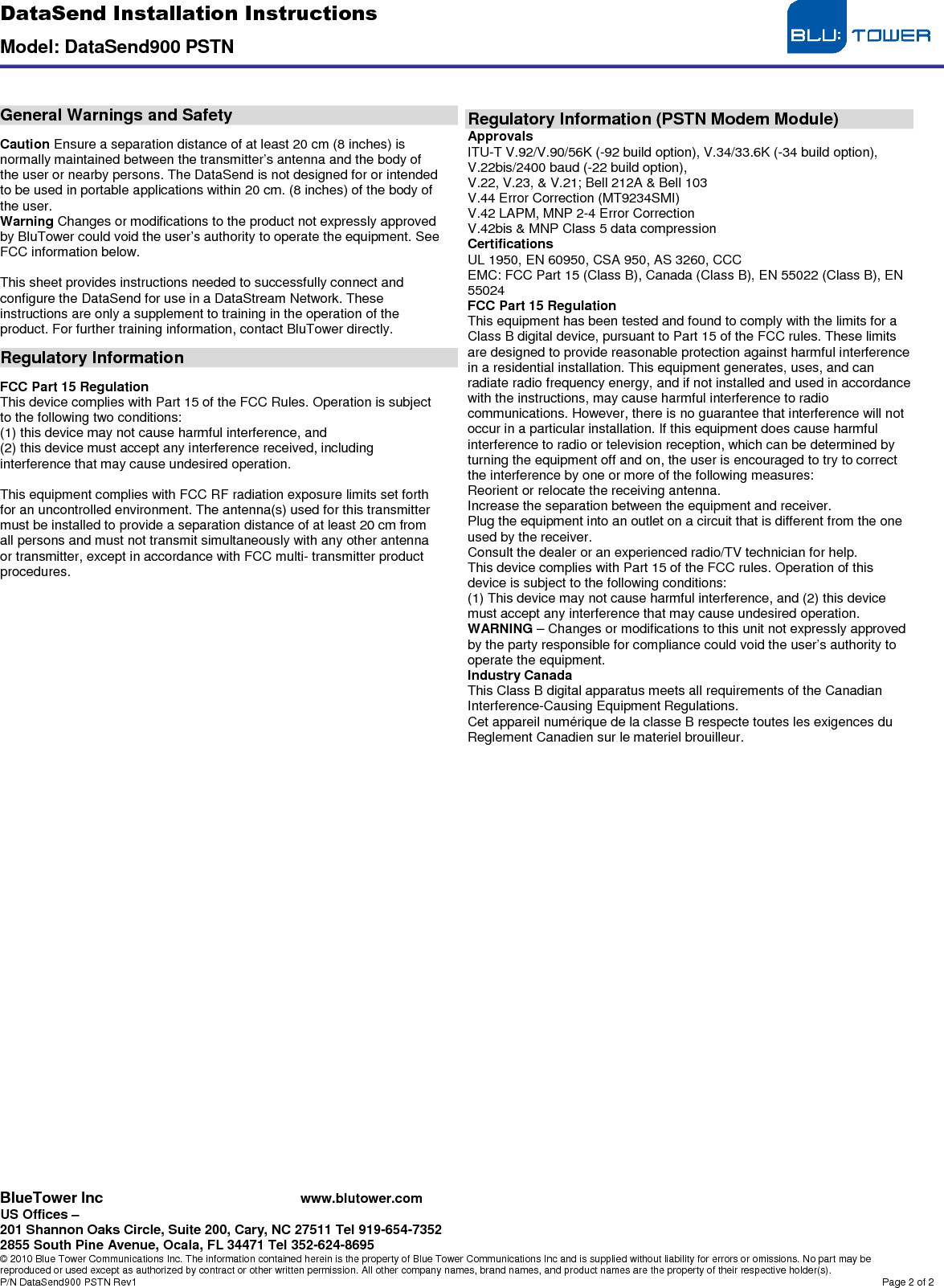 DataSend Installation Instructions  Model: DataSend900 PSTN  BlueTower Inc www.blutower.com US Offices –  201 Shannon Oaks Circle, Suite 200, Cary, NC 27511 Tel 919-654-7352 2855 South Pine Avenue, Ocala, FL 34471 Tel 352-624-8695 © 2010 Blue Tower Communications Inc. The information contained herein is the property of Blue Tower Communications Inc and is supplied without liability for errors or omissions. No part may be reproduced or used except as authorized by contract or other written permission. All other company names, brand names, and product names are the property of their respective holder(s). P/N DataSend900 PSTN Rev1  Page 2 of 2      General Warnings and Safety  Caution Ensure a separation distance of at least 20 cm (8 inches) is normally maintained between the transmitter’s antenna and the body of the user or nearby persons. The DataSend is not designed for or intended to be used in portable applications within 20 cm. (8 inches) of the body of the user. Warning Changes or modifications to the product not expressly approved by BluTower could void the user’s authority to operate the equipment. See FCC information below.  This sheet provides instructions needed to successfully connect and configure the DataSend for use in a DataStream Network. These instructions are only a supplement to training in the operation of the product. For further training information, contact BluTower directly.  Regulatory Information  FCC Part 15 Regulation This device complies with Part 15 of the FCC Rules. Operation is subject to the following two conditions: (1) this device may not cause harmful interference, and (2) this device must accept any interference received, including interference that may cause undesired operation.  This equipment complies with FCC RF radiation exposure limits set forth for an uncontrolled environment. The antenna(s) used for this transmitter must be installed to provide a separation distance of at least 20 cm from all persons and must not transmit simultaneously with any other antenna or transmitter, except in accordance with FCC multi- transmitter product procedures.                                          Regulatory Information (PSTN Modem Module) Approvals ITU-T V.92/V.90/56K (-92 build option), V.34/33.6K (-34 build option), V.22bis/2400 baud (-22 build option), V.22, V.23, &amp; V.21; Bell 212A &amp; Bell 103 V.44 Error Correction (MT9234SMI) V.42 LAPM, MNP 2-4 Error Correction V.42bis &amp; MNP Class 5 data compression Certifications UL 1950, EN 60950, CSA 950, AS 3260, CCC EMC: FCC Part 15 (Class B), Canada (Class B), EN 55022 (Class B), EN 55024 FCC Part 15 Regulation This equipment has been tested and found to comply with the limits for a Class B digital device, pursuant to Part 15 of the FCC rules. These limits are designed to provide reasonable protection against harmful interference in a residential installation. This equipment generates, uses, and can radiate radio frequency energy, and if not installed and used in accordance with the instructions, may cause harmful interference to radio communications. However, there is no guarantee that interference will not occur in a particular installation. If this equipment does cause harmful interference to radio or television reception, which can be determined by turning the equipment off and on, the user is encouraged to try to correct the interference by one or more of the following measures: Reorient or relocate the receiving antenna. Increase the separation between the equipment and receiver. Plug the equipment into an outlet on a circuit that is different from the one used by the receiver. Consult the dealer or an experienced radio/TV technician for help. This device complies with Part 15 of the FCC rules. Operation of this device is subject to the following conditions: (1) This device may not cause harmful interference, and (2) this device must accept any interference that may cause undesired operation. WARNING – Changes or modifications to this unit not expressly approved by the party responsible for compliance could void the user’s authority to operate the equipment. Industry Canada This Class B digital apparatus meets all requirements of the Canadian Interference-Causing Equipment Regulations. Cet appareil numérique de la classe B respecte toutes les exigences du Reglement Canadien sur le materiel brouilleur.  