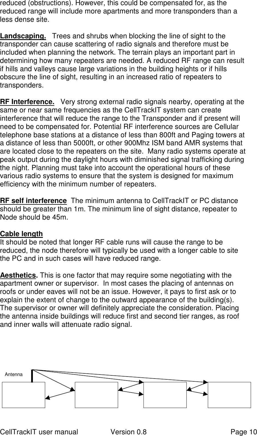 CellTrackIT user manual Version 0.8 Page 10reduced (obstructions). However, this could be compensated for, as thereduced range will include more apartments and more transponders than aless dense site.Landscaping.   Trees and shrubs when blocking the line of sight to thetransponder can cause scattering of radio signals and therefore must beincluded when planning the network. The terrain plays an important part indetermining how many repeaters are needed. A reduced RF range can resultif hills and valleys cause large variations in the building heights or if hillsobscure the line of sight, resulting in an increased ratio of repeaters totransponders.RF Interference.   Very strong external radio signals nearby, operating at thesame or near same frequencies as the CellTrackIT system can createinterference that will reduce the range to the Transponder and if present willneed to be compensated for. Potential RF interference sources are Cellulartelephone base stations at a distance of less than 800ft and Paging towers ata distance of less than 5000ft, or other 900Mhz ISM band AMR systems thatare located close to the repeaters on the site.  Many radio systems operate atpeak output during the daylight hours with diminished signal trafficking duringthe night. Planning must take into account the operational hours of thesevarious radio systems to ensure that the system is designed for maximumefficiency with the minimum number of repeaters.RF self interference  The minimum antenna to CellTrackIT or PC distanceshould be greater than 1m. The minimum line of sight distance, repeater toNode should be 45m.Cable lengthIt should be noted that longer RF cable runs will cause the range to bereduced, the node therefore will typically be used with a longer cable to sitethe PC and in such cases will have reduced range.Aesthetics. This is one factor that may require some negotiating with theapartment owner or supervisor.  In most cases the placing of antennas onroofs or under eaves will not be an issue. However, it pays to first ask or toexplain the extent of change to the outward appearance of the building(s).The supervisor or owner will definitely appreciate the consideration. Placingthe antenna inside buildings will reduce first and second tier ranges, as roofand inner walls will attenuate radio signal.Antenna