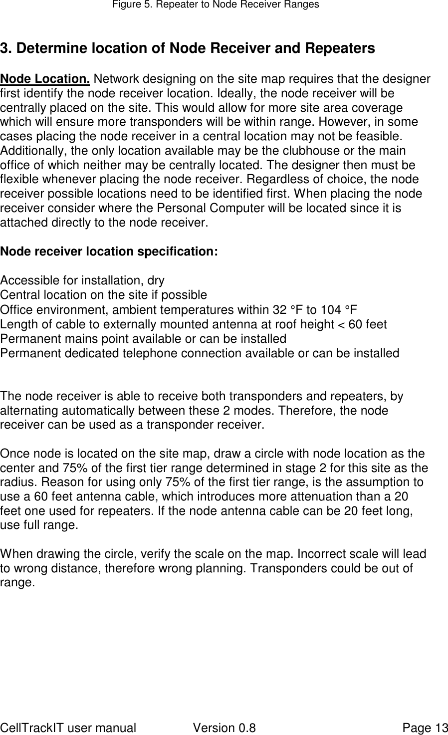 CellTrackIT user manual Version 0.8 Page 13Figure 5. Repeater to Node Receiver Ranges3. Determine location of Node Receiver and RepeatersNode Location. Network designing on the site map requires that the designerfirst identify the node receiver location. Ideally, the node receiver will becentrally placed on the site. This would allow for more site area coveragewhich will ensure more transponders will be within range. However, in somecases placing the node receiver in a central location may not be feasible.Additionally, the only location available may be the clubhouse or the mainoffice of which neither may be centrally located. The designer then must beflexible whenever placing the node receiver. Regardless of choice, the nodereceiver possible locations need to be identified first. When placing the nodereceiver consider where the Personal Computer will be located since it isattached directly to the node receiver.Node receiver location specification:Accessible for installation, dryCentral location on the site if possibleOffice environment, ambient temperatures within 32 °F to 104 °FLength of cable to externally mounted antenna at roof height &lt; 60 feetPermanent mains point available or can be installedPermanent dedicated telephone connection available or can be installedThe node receiver is able to receive both transponders and repeaters, byalternating automatically between these 2 modes. Therefore, the nodereceiver can be used as a transponder receiver.Once node is located on the site map, draw a circle with node location as thecenter and 75% of the first tier range determined in stage 2 for this site as theradius. Reason for using only 75% of the first tier range, is the assumption touse a 60 feet antenna cable, which introduces more attenuation than a 20feet one used for repeaters. If the node antenna cable can be 20 feet long,use full range.When drawing the circle, verify the scale on the map. Incorrect scale will leadto wrong distance, therefore wrong planning. Transponders could be out ofrange.