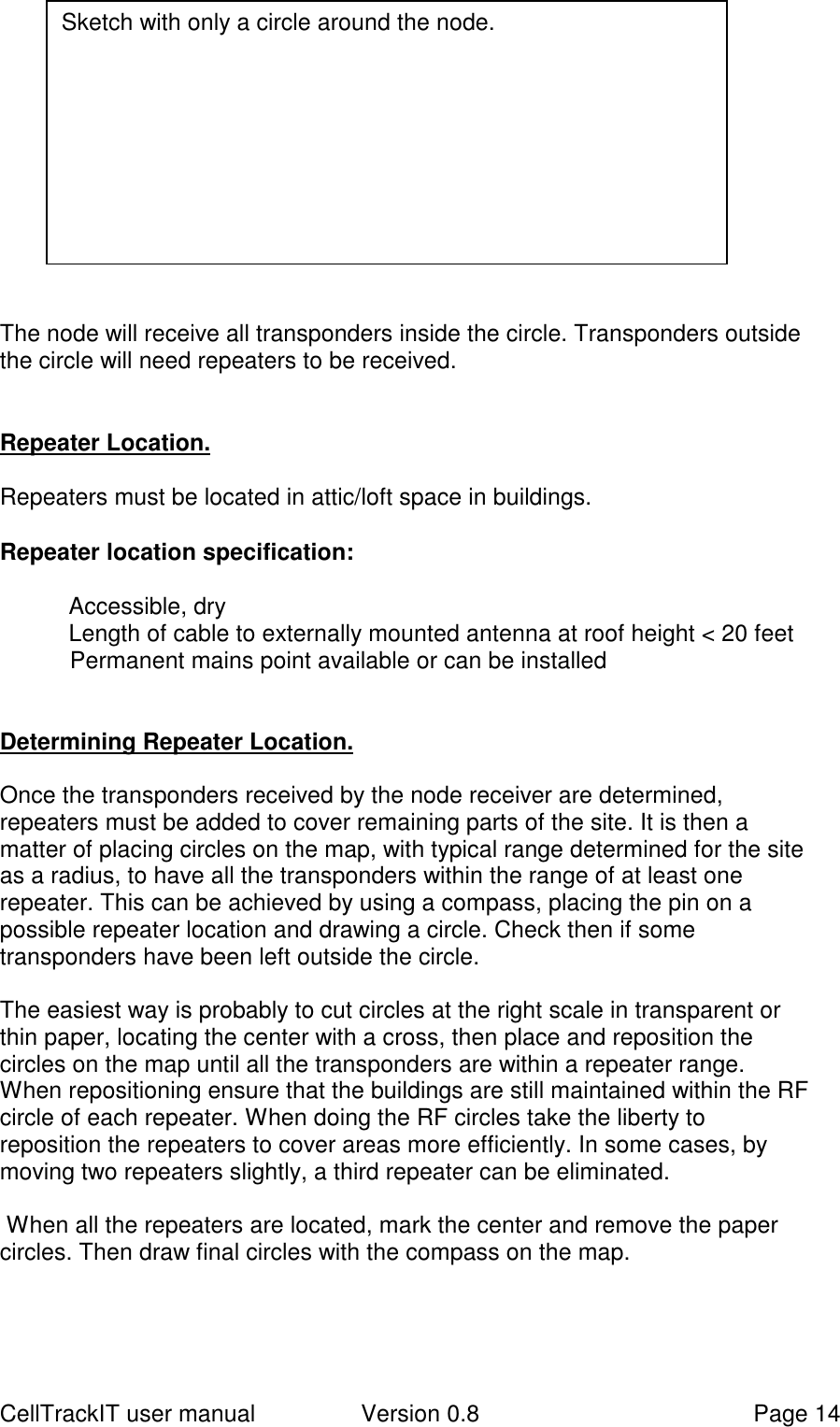 CellTrackIT user manual Version 0.8 Page 14The node will receive all transponders inside the circle. Transponders outsidethe circle will need repeaters to be received.Repeater Location.Repeaters must be located in attic/loft space in buildings.Repeater location specification:Accessible, dryLength of cable to externally mounted antenna at roof height &lt; 20 feetPermanent mains point available or can be installedDetermining Repeater Location.Once the transponders received by the node receiver are determined,repeaters must be added to cover remaining parts of the site. It is then amatter of placing circles on the map, with typical range determined for the siteas a radius, to have all the transponders within the range of at least onerepeater. This can be achieved by using a compass, placing the pin on apossible repeater location and drawing a circle. Check then if sometransponders have been left outside the circle.The easiest way is probably to cut circles at the right scale in transparent orthin paper, locating the center with a cross, then place and reposition thecircles on the map until all the transponders are within a repeater range.When repositioning ensure that the buildings are still maintained within the RFcircle of each repeater. When doing the RF circles take the liberty toreposition the repeaters to cover areas more efficiently. In some cases, bymoving two repeaters slightly, a third repeater can be eliminated. When all the repeaters are located, mark the center and remove the papercircles. Then draw final circles with the compass on the map.Sketch with only a circle around the node.