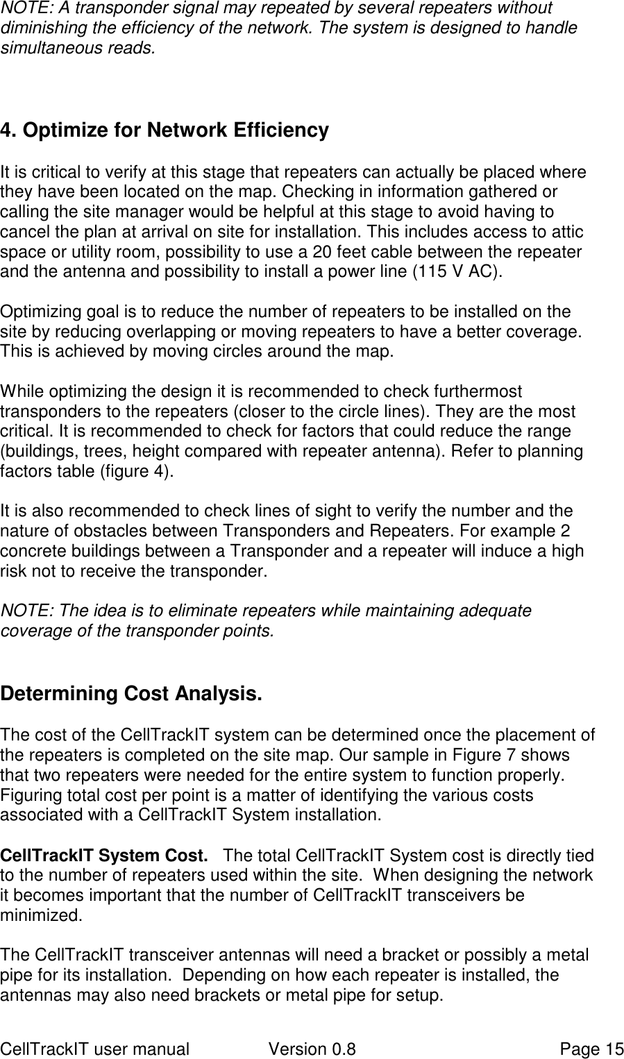 CellTrackIT user manual Version 0.8 Page 15NOTE: A transponder signal may repeated by several repeaters withoutdiminishing the efficiency of the network. The system is designed to handlesimultaneous reads.4. Optimize for Network EfficiencyIt is critical to verify at this stage that repeaters can actually be placed wherethey have been located on the map. Checking in information gathered orcalling the site manager would be helpful at this stage to avoid having tocancel the plan at arrival on site for installation. This includes access to atticspace or utility room, possibility to use a 20 feet cable between the repeaterand the antenna and possibility to install a power line (115 V AC).Optimizing goal is to reduce the number of repeaters to be installed on thesite by reducing overlapping or moving repeaters to have a better coverage.This is achieved by moving circles around the map.While optimizing the design it is recommended to check furthermosttransponders to the repeaters (closer to the circle lines). They are the mostcritical. It is recommended to check for factors that could reduce the range(buildings, trees, height compared with repeater antenna). Refer to planningfactors table (figure 4).It is also recommended to check lines of sight to verify the number and thenature of obstacles between Transponders and Repeaters. For example 2concrete buildings between a Transponder and a repeater will induce a highrisk not to receive the transponder.NOTE: The idea is to eliminate repeaters while maintaining adequatecoverage of the transponder points.Determining Cost Analysis.The cost of the CellTrackIT system can be determined once the placement ofthe repeaters is completed on the site map. Our sample in Figure 7 showsthat two repeaters were needed for the entire system to function properly.Figuring total cost per point is a matter of identifying the various costsassociated with a CellTrackIT System installation.CellTrackIT System Cost.   The total CellTrackIT System cost is directly tiedto the number of repeaters used within the site.  When designing the networkit becomes important that the number of CellTrackIT transceivers beminimized.The CellTrackIT transceiver antennas will need a bracket or possibly a metalpipe for its installation.  Depending on how each repeater is installed, theantennas may also need brackets or metal pipe for setup.