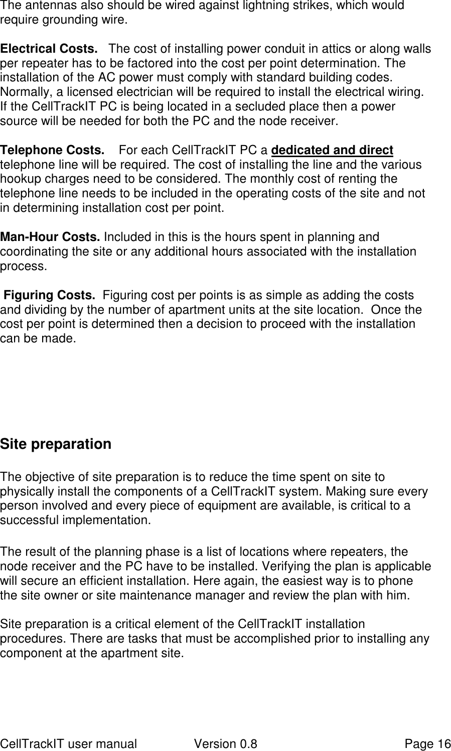 CellTrackIT user manual Version 0.8 Page 16The antennas also should be wired against lightning strikes, which wouldrequire grounding wire.Electrical Costs.   The cost of installing power conduit in attics or along wallsper repeater has to be factored into the cost per point determination. Theinstallation of the AC power must comply with standard building codes.Normally, a licensed electrician will be required to install the electrical wiring.If the CellTrackIT PC is being located in a secluded place then a powersource will be needed for both the PC and the node receiver.Telephone Costs.    For each CellTrackIT PC a dedicated and directtelephone line will be required. The cost of installing the line and the varioushookup charges need to be considered. The monthly cost of renting thetelephone line needs to be included in the operating costs of the site and notin determining installation cost per point.Man-Hour Costs. Included in this is the hours spent in planning andcoordinating the site or any additional hours associated with the installationprocess. Figuring Costs.  Figuring cost per points is as simple as adding the costsand dividing by the number of apartment units at the site location.  Once thecost per point is determined then a decision to proceed with the installationcan be made.Site preparationThe objective of site preparation is to reduce the time spent on site tophysically install the components of a CellTrackIT system. Making sure everyperson involved and every piece of equipment are available, is critical to asuccessful implementation.The result of the planning phase is a list of locations where repeaters, thenode receiver and the PC have to be installed. Verifying the plan is applicablewill secure an efficient installation. Here again, the easiest way is to phonethe site owner or site maintenance manager and review the plan with him.Site preparation is a critical element of the CellTrackIT installationprocedures. There are tasks that must be accomplished prior to installing anycomponent at the apartment site.