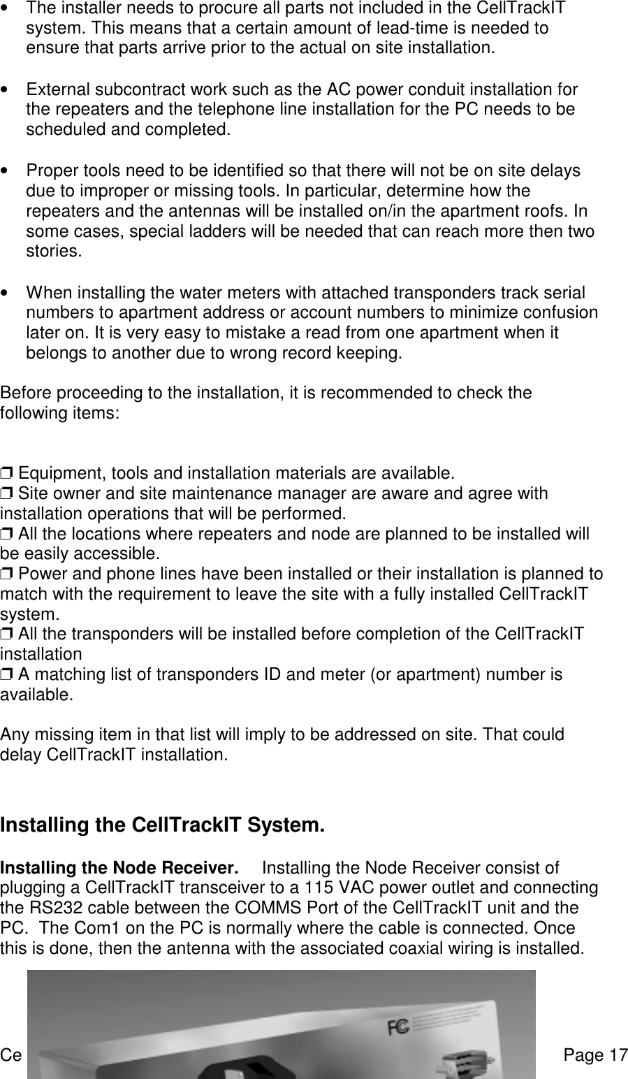 CellTrackIT user manual Version 0.8 Page 17•  The installer needs to procure all parts not included in the CellTrackITsystem. This means that a certain amount of lead-time is needed toensure that parts arrive prior to the actual on site installation. •  External subcontract work such as the AC power conduit installation forthe repeaters and the telephone line installation for the PC needs to bescheduled and completed. •  Proper tools need to be identified so that there will not be on site delaysdue to improper or missing tools. In particular, determine how therepeaters and the antennas will be installed on/in the apartment roofs. Insome cases, special ladders will be needed that can reach more then twostories.•  When installing the water meters with attached transponders track serialnumbers to apartment address or account numbers to minimize confusionlater on. It is very easy to mistake a read from one apartment when itbelongs to another due to wrong record keeping.Before proceeding to the installation, it is recommended to check thefollowing items:❐ Equipment, tools and installation materials are available.❐ Site owner and site maintenance manager are aware and agree withinstallation operations that will be performed.❐ All the locations where repeaters and node are planned to be installed willbe easily accessible.❐ Power and phone lines have been installed or their installation is planned tomatch with the requirement to leave the site with a fully installed CellTrackITsystem.❐ All the transponders will be installed before completion of the CellTrackITinstallation❐ A matching list of transponders ID and meter (or apartment) number isavailable.Any missing item in that list will imply to be addressed on site. That coulddelay CellTrackIT installation.Installing the CellTrackIT System. Installing the Node Receiver.   Installing the Node Receiver consist ofplugging a CellTrackIT transceiver to a 115 VAC power outlet and connectingthe RS232 cable between the COMMS Port of the CellTrackIT unit and thePC.  The Com1 on the PC is normally where the cable is connected. Oncethis is done, then the antenna with the associated coaxial wiring is installed.  