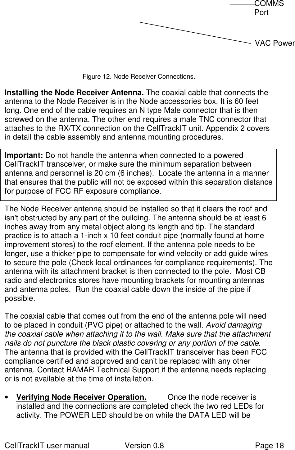 CellTrackIT user manual Version 0.8 Page 18            Figure 12. Node Receiver Connections.  Installing the Node Receiver Antenna. The coaxial cable that connects theantenna to the Node Receiver is in the Node accessories box. It is 60 feetlong. One end of the cable requires an N type Male connector that is thenscrewed on the antenna. The other end requires a male TNC connector thatattaches to the RX/TX connection on the CellTrackIT unit. Appendix 2 coversin detail the cable assembly and antenna mounting procedures.  Important: Do not handle the antenna when connected to a poweredCellTrackIT transceiver, or make sure the minimum separation betweenantenna and personnel is 20 cm (6 inches).  Locate the antenna in a mannerthat ensures that the public will not be exposed within this separation distancefor purpose of FCC RF exposure compliance.  The Node Receiver antenna should be installed so that it clears the roof andisn&apos;t obstructed by any part of the building. The antenna should be at least 6inches away from any metal object along its length and tip. The standardpractice is to attach a 1-inch x 10 feet conduit pipe (normally found at homeimprovement stores) to the roof element. If the antenna pole needs to belonger, use a thicker pipe to compensate for wind velocity or add guide wiresto secure the pole (Check local ordinances for compliance requirements). Theantenna with its attachment bracket is then connected to the pole.  Most CBradio and electronics stores have mounting brackets for mounting antennasand antenna poles.  Run the coaxial cable down the inside of the pipe ifpossible.  The coaxial cable that comes out from the end of the antenna pole will needto be placed in conduit (PVC pipe) or attached to the wall. Avoid damagingthe coaxial cable when attaching it to the wall. Make sure that the attachmentnails do not puncture the black plastic covering or any portion of the cable.    The antenna that is provided with the CellTrackIT transceiver has been FCCcompliance certified and approved and can&apos;t be replaced with any otherantenna. Contact RAMAR Technical Support if the antenna needs replacingor is not available at the time of installation. • Verifying Node Receiver Operation. Once the node receiver isinstalled and the connections are completed check the two red LEDs foractivity. The POWER LED should be on while the DATA LED will be COMMS Port   VAC Power