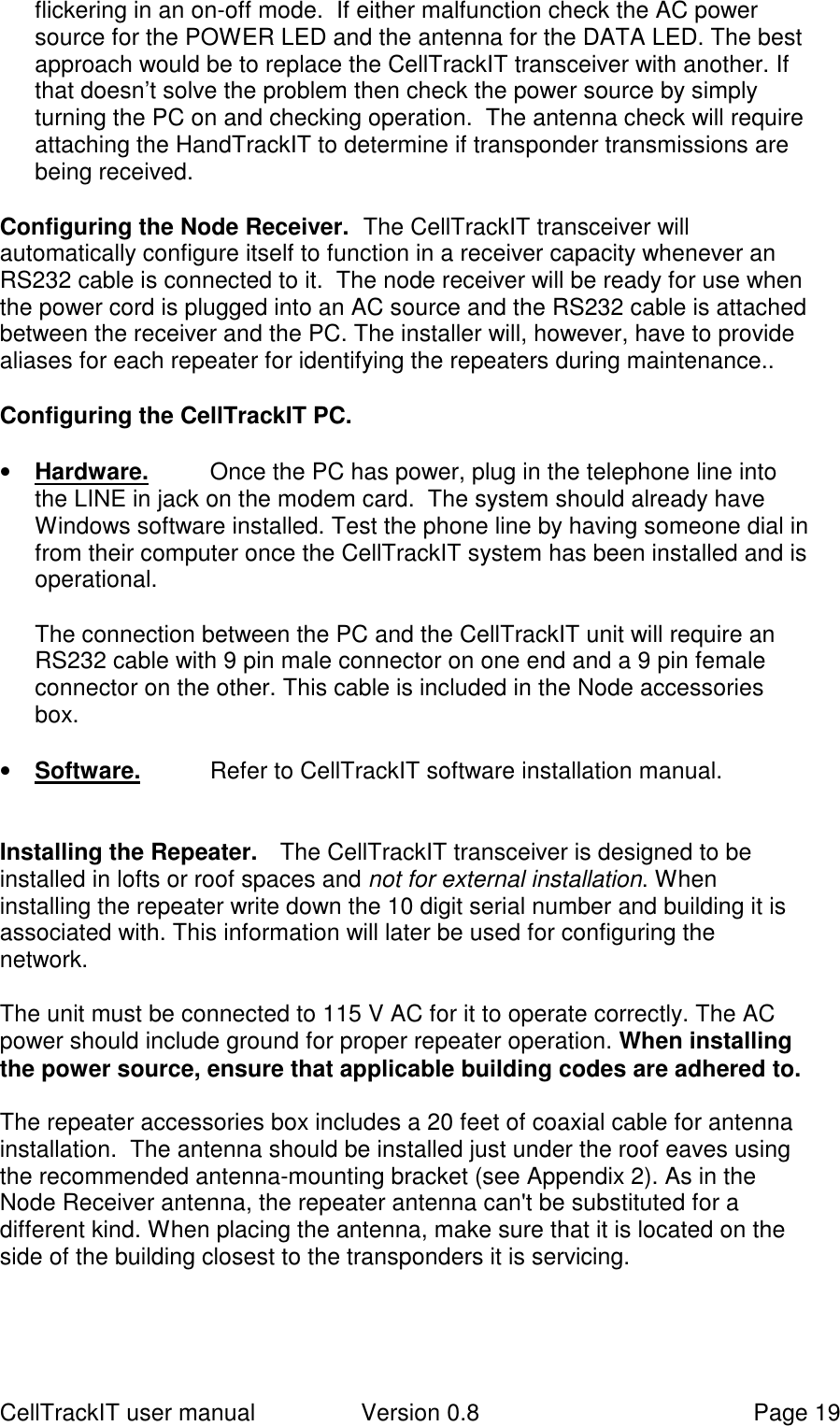 CellTrackIT user manual Version 0.8 Page 19flickering in an on-off mode.  If either malfunction check the AC powersource for the POWER LED and the antenna for the DATA LED. The bestapproach would be to replace the CellTrackIT transceiver with another. Ifthat doesn’t solve the problem then check the power source by simplyturning the PC on and checking operation.  The antenna check will requireattaching the HandTrackIT to determine if transponder transmissions arebeing received.Configuring the Node Receiver.  The CellTrackIT transceiver willautomatically configure itself to function in a receiver capacity whenever anRS232 cable is connected to it.  The node receiver will be ready for use whenthe power cord is plugged into an AC source and the RS232 cable is attachedbetween the receiver and the PC. The installer will, however, have to providealiases for each repeater for identifying the repeaters during maintenance..Configuring the CellTrackIT PC.• Hardware. Once the PC has power, plug in the telephone line intothe LINE in jack on the modem card.  The system should already haveWindows software installed. Test the phone line by having someone dial infrom their computer once the CellTrackIT system has been installed and isoperational.The connection between the PC and the CellTrackIT unit will require anRS232 cable with 9 pin male connector on one end and a 9 pin femaleconnector on the other. This cable is included in the Node accessoriesbox.• Software. Refer to CellTrackIT software installation manual.Installing the Repeater. The CellTrackIT transceiver is designed to beinstalled in lofts or roof spaces and not for external installation. Wheninstalling the repeater write down the 10 digit serial number and building it isassociated with. This information will later be used for configuring thenetwork.The unit must be connected to 115 V AC for it to operate correctly. The ACpower should include ground for proper repeater operation. When installingthe power source, ensure that applicable building codes are adhered to.The repeater accessories box includes a 20 feet of coaxial cable for antennainstallation.  The antenna should be installed just under the roof eaves usingthe recommended antenna-mounting bracket (see Appendix 2). As in theNode Receiver antenna, the repeater antenna can&apos;t be substituted for adifferent kind. When placing the antenna, make sure that it is located on theside of the building closest to the transponders it is servicing.