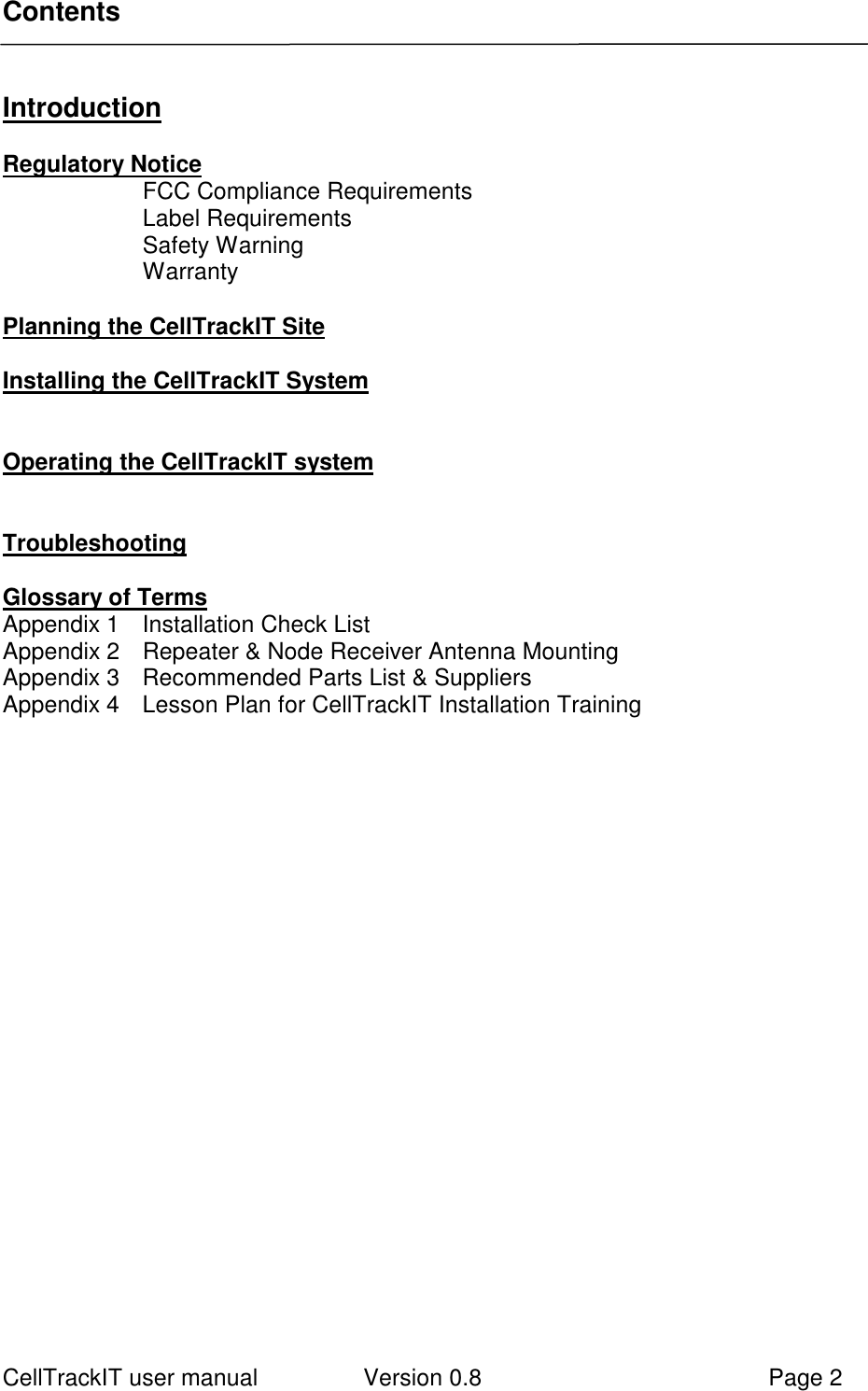 CellTrackIT user manual Version 0.8 Page 2ContentsIntroductionRegulatory NoticeFCC Compliance RequirementsLabel RequirementsSafety WarningWarrantyPlanning the CellTrackIT SiteInstalling the CellTrackIT SystemOperating the CellTrackIT systemTroubleshootingGlossary of TermsAppendix 1 Installation Check ListAppendix 2 Repeater &amp; Node Receiver Antenna MountingAppendix 3 Recommended Parts List &amp; SuppliersAppendix 4 Lesson Plan for CellTrackIT Installation Training