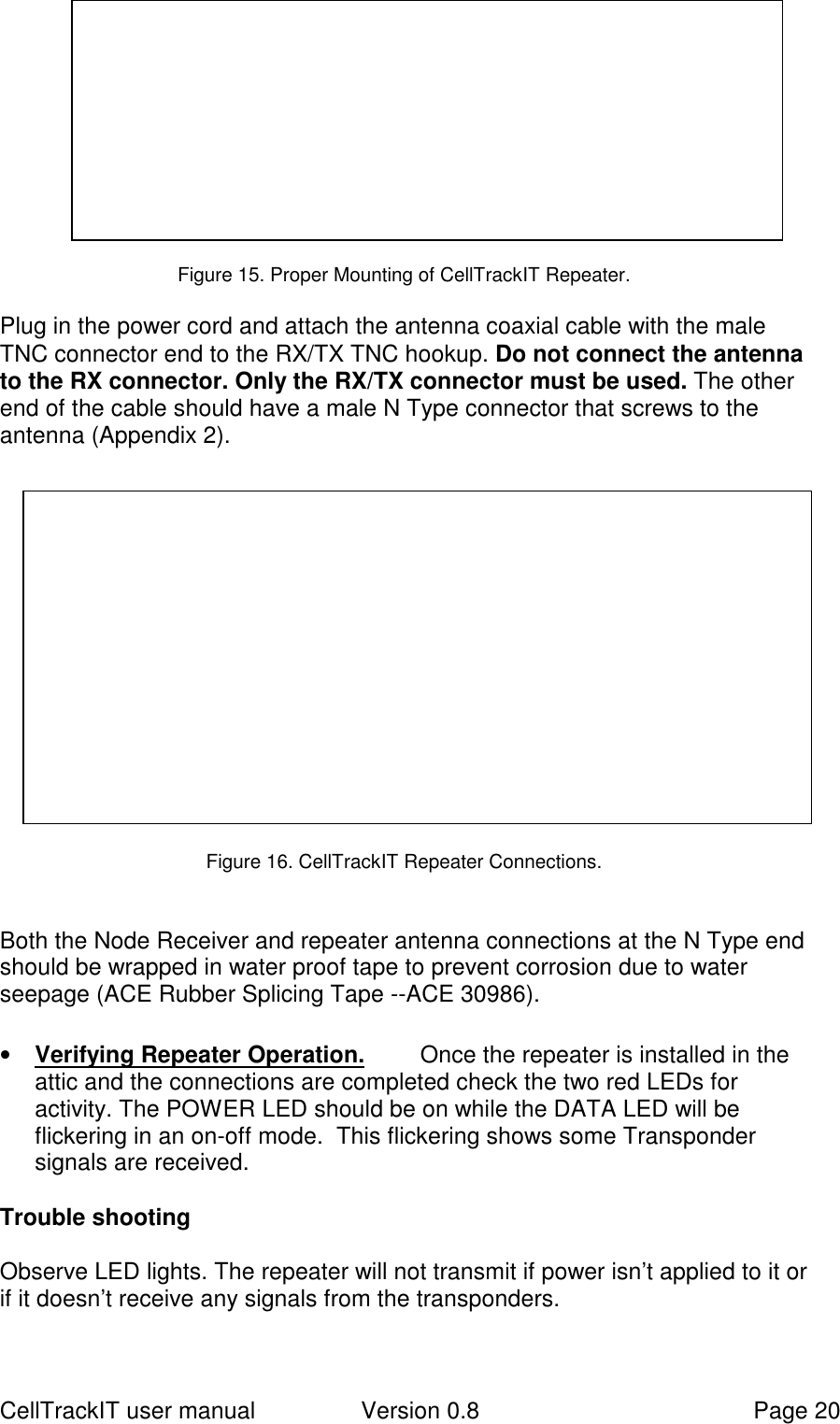 CellTrackIT user manual Version 0.8 Page 20Figure 15. Proper Mounting of CellTrackIT Repeater.Plug in the power cord and attach the antenna coaxial cable with the maleTNC connector end to the RX/TX TNC hookup. Do not connect the antennato the RX connector. Only the RX/TX connector must be used. The otherend of the cable should have a male N Type connector that screws to theantenna (Appendix 2).Figure 16. CellTrackIT Repeater Connections.Both the Node Receiver and repeater antenna connections at the N Type endshould be wrapped in water proof tape to prevent corrosion due to waterseepage (ACE Rubber Splicing Tape --ACE 30986).• Verifying Repeater Operation. Once the repeater is installed in theattic and the connections are completed check the two red LEDs foractivity. The POWER LED should be on while the DATA LED will beflickering in an on-off mode.  This flickering shows some Transpondersignals are received.Trouble shootingObserve LED lights. The repeater will not transmit if power isn’t applied to it orif it doesn’t receive any signals from the transponders.