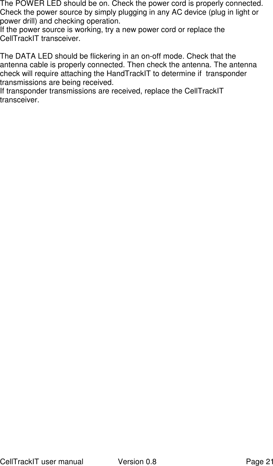 CellTrackIT user manual Version 0.8 Page 21The POWER LED should be on. Check the power cord is properly connected.Check the power source by simply plugging in any AC device (plug in light orpower drill) and checking operation.If the power source is working, try a new power cord or replace theCellTrackIT transceiver.The DATA LED should be flickering in an on-off mode. Check that theantenna cable is properly connected. Then check the antenna. The antennacheck will require attaching the HandTrackIT to determine if  transpondertransmissions are being received.If transponder transmissions are received, replace the CellTrackITtransceiver.