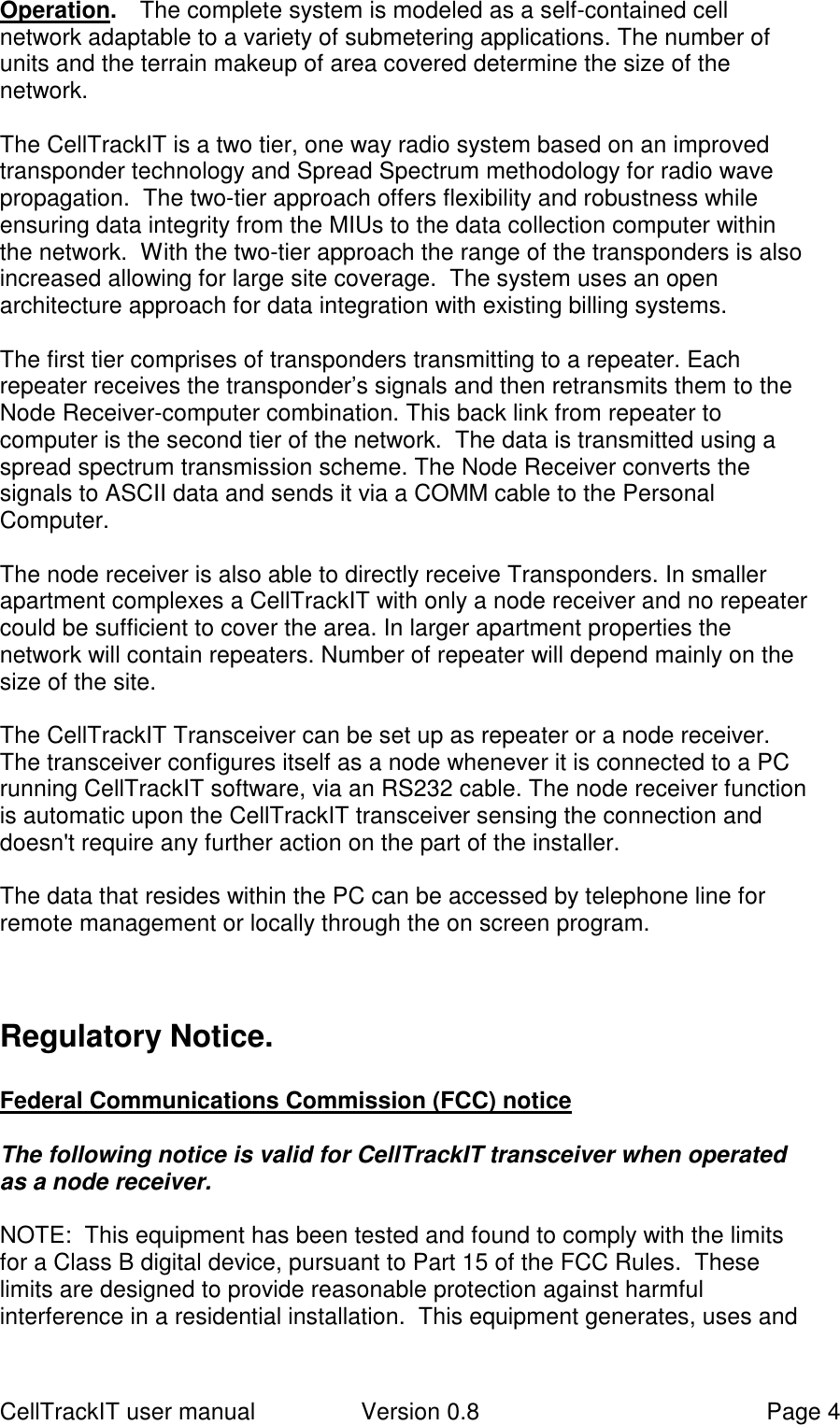 CellTrackIT user manual Version 0.8 Page 4Operation.   The complete system is modeled as a self-contained cellnetwork adaptable to a variety of submetering applications. The number ofunits and the terrain makeup of area covered determine the size of thenetwork.The CellTrackIT is a two tier, one way radio system based on an improvedtransponder technology and Spread Spectrum methodology for radio wavepropagation.  The two-tier approach offers flexibility and robustness whileensuring data integrity from the MIUs to the data collection computer withinthe network.  With the two-tier approach the range of the transponders is alsoincreased allowing for large site coverage.  The system uses an openarchitecture approach for data integration with existing billing systems.The first tier comprises of transponders transmitting to a repeater. Eachrepeater receives the transponder’s signals and then retransmits them to theNode Receiver-computer combination. This back link from repeater tocomputer is the second tier of the network.  The data is transmitted using aspread spectrum transmission scheme. The Node Receiver converts thesignals to ASCII data and sends it via a COMM cable to the PersonalComputer.The node receiver is also able to directly receive Transponders. In smallerapartment complexes a CellTrackIT with only a node receiver and no repeatercould be sufficient to cover the area. In larger apartment properties thenetwork will contain repeaters. Number of repeater will depend mainly on thesize of the site.The CellTrackIT Transceiver can be set up as repeater or a node receiver.The transceiver configures itself as a node whenever it is connected to a PCrunning CellTrackIT software, via an RS232 cable. The node receiver functionis automatic upon the CellTrackIT transceiver sensing the connection anddoesn&apos;t require any further action on the part of the installer.The data that resides within the PC can be accessed by telephone line forremote management or locally through the on screen program.Regulatory Notice.Federal Communications Commission (FCC) noticeThe following notice is valid for CellTrackIT transceiver when operatedas a node receiver.NOTE:  This equipment has been tested and found to comply with the limitsfor a Class B digital device, pursuant to Part 15 of the FCC Rules.  Theselimits are designed to provide reasonable protection against harmfulinterference in a residential installation.  This equipment generates, uses and