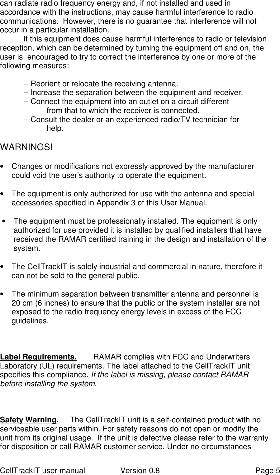 CellTrackIT user manual Version 0.8 Page 5can radiate radio frequency energy and, if not installed and used inaccordance with the instructions, may cause harmful interference to radiocommunications.  However, there is no guarantee that interference will notoccur in a particular installation.If this equipment does cause harmful interference to radio or televisionreception, which can be determined by turning the equipment off and on, theuser is  encouraged to try to correct the interference by one or more of thefollowing measures:-- Reorient or relocate the receiving antenna.-- Increase the separation between the equipment and receiver.-- Connect the equipment into an outlet on a circuit differentfrom that to which the receiver is connected.-- Consult the dealer or an experienced radio/TV technician forhelp.WARNINGS!•  Changes or modifications not expressly approved by the manufacturercould void the user’s authority to operate the equipment.•  The equipment is only authorized for use with the antenna and specialaccessories specified in Appendix 3 of this User Manual.•  The equipment must be professionally installed. The equipment is onlyauthorized for use provided it is installed by qualified installers that havereceived the RAMAR certified training in the design and installation of thesystem.•  The CellTrackIT is solely industrial and commercial in nature, therefore itcan not be sold to the general public.•  The minimum separation between transmitter antenna and personnel is20 cm (6 inches) to ensure that the public or the system installer are notexposed to the radio frequency energy levels in excess of the FCCguidelines.Label Requirements.  RAMAR complies with FCC and UnderwritersLaboratory (UL) requirements. The label attached to the CellTrackIT unitspecifies this compliance. If the label is missing, please contact RAMARbefore installing the system.Safety Warning.   The CellTrackIT unit is a self-contained product with noserviceable user parts within. For safety reasons do not open or modify theunit from its original usage.  If the unit is defective please refer to the warrantyfor disposition or call RAMAR customer service. Under no circumstances