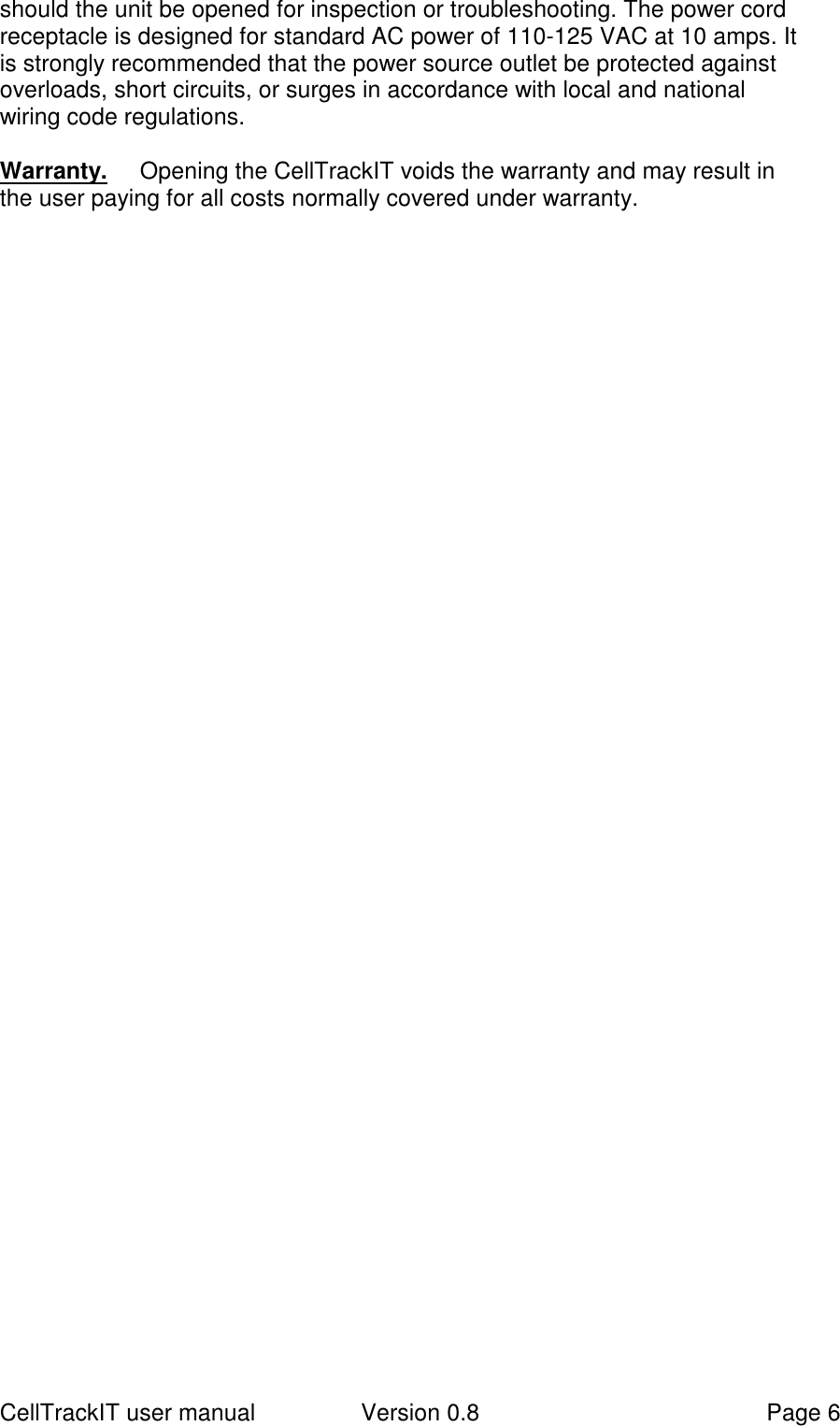 CellTrackIT user manual Version 0.8 Page 6should the unit be opened for inspection or troubleshooting. The power cordreceptacle is designed for standard AC power of 110-125 VAC at 10 amps. Itis strongly recommended that the power source outlet be protected againstoverloads, short circuits, or surges in accordance with local and nationalwiring code regulations.Warranty. Opening the CellTrackIT voids the warranty and may result inthe user paying for all costs normally covered under warranty.