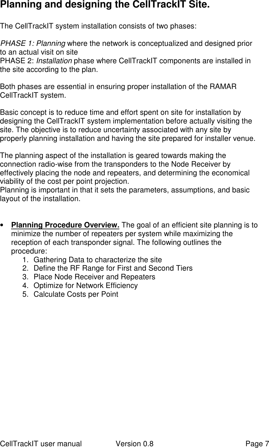 CellTrackIT user manual Version 0.8 Page 7Planning and designing the CellTrackIT Site.The CellTrackIT system installation consists of two phases:PHASE 1: Planning where the network is conceptualized and designed priorto an actual visit on sitePHASE 2: Installation phase where CellTrackIT components are installed inthe site according to the plan.Both phases are essential in ensuring proper installation of the RAMARCellTrackIT system.Basic concept is to reduce time and effort spent on site for installation bydesigning the CellTrackIT system implementation before actually visiting thesite. The objective is to reduce uncertainty associated with any site byproperly planning installation and having the site prepared for installer venue.The planning aspect of the installation is geared towards making theconnection radio-wise from the transponders to the Node Receiver byeffectively placing the node and repeaters, and determining the economicalviability of the cost per point projection.Planning is important in that it sets the parameters, assumptions, and basiclayout of the installation.• Planning Procedure Overview. The goal of an efficient site planning is tominimize the number of repeaters per system while maximizing thereception of each transponder signal. The following outlines theprocedure:1.  Gathering Data to characterize the site2.  Define the RF Range for First and Second Tiers3.  Place Node Receiver and Repeaters4.  Optimize for Network Efficiency5.  Calculate Costs per Point