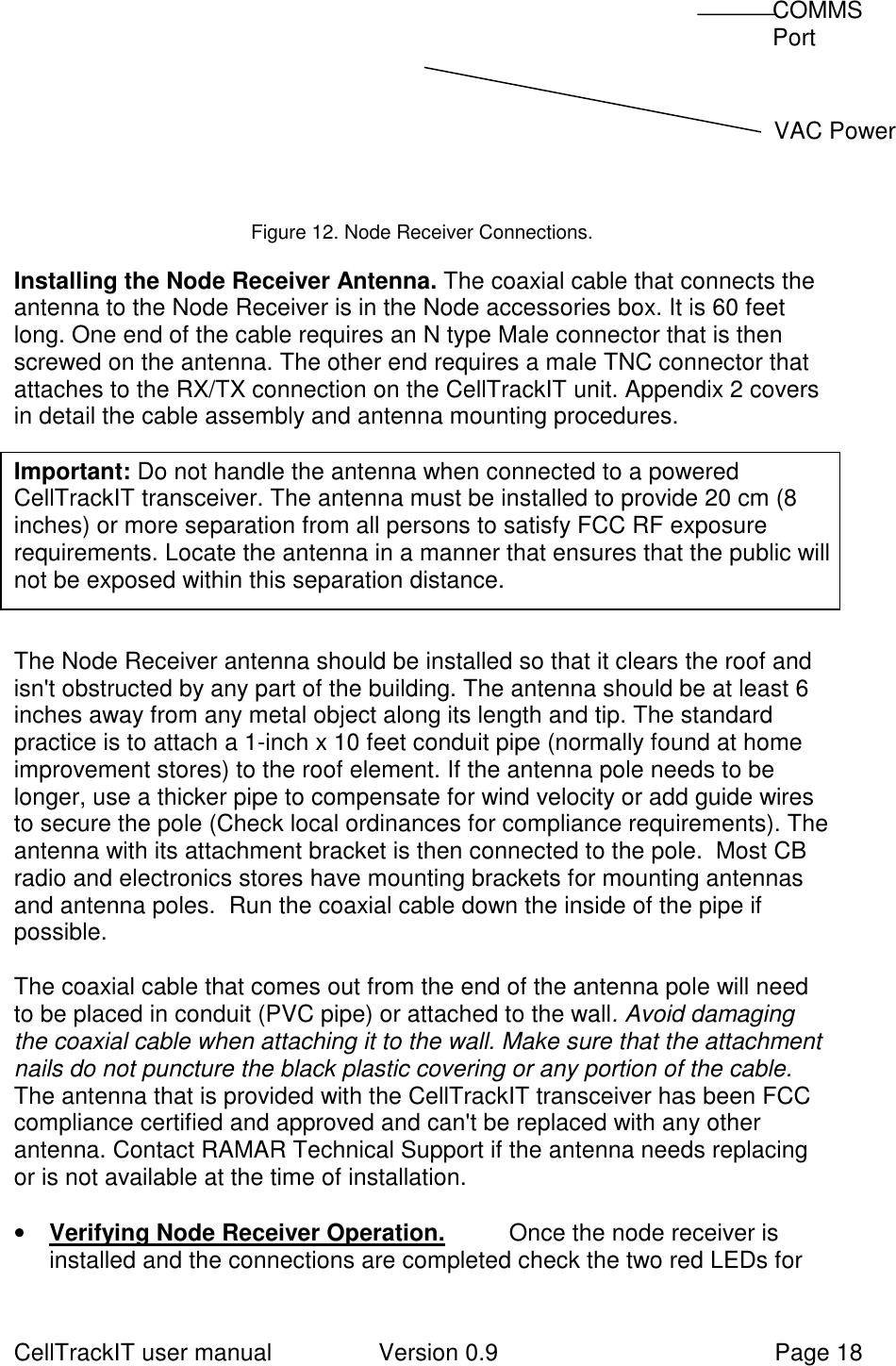 CellTrackIT user manual Version 0.9 Page 18            Figure 12. Node Receiver Connections.  Installing the Node Receiver Antenna. The coaxial cable that connects theantenna to the Node Receiver is in the Node accessories box. It is 60 feetlong. One end of the cable requires an N type Male connector that is thenscrewed on the antenna. The other end requires a male TNC connector thatattaches to the RX/TX connection on the CellTrackIT unit. Appendix 2 coversin detail the cable assembly and antenna mounting procedures.  Important: Do not handle the antenna when connected to a poweredCellTrackIT transceiver. The antenna must be installed to provide 20 cm (8inches) or more separation from all persons to satisfy FCC RF exposurerequirements. Locate the antenna in a manner that ensures that the public willnot be exposed within this separation distance.  The Node Receiver antenna should be installed so that it clears the roof andisn&apos;t obstructed by any part of the building. The antenna should be at least 6inches away from any metal object along its length and tip. The standardpractice is to attach a 1-inch x 10 feet conduit pipe (normally found at homeimprovement stores) to the roof element. If the antenna pole needs to belonger, use a thicker pipe to compensate for wind velocity or add guide wiresto secure the pole (Check local ordinances for compliance requirements). Theantenna with its attachment bracket is then connected to the pole.  Most CBradio and electronics stores have mounting brackets for mounting antennasand antenna poles.  Run the coaxial cable down the inside of the pipe ifpossible.  The coaxial cable that comes out from the end of the antenna pole will needto be placed in conduit (PVC pipe) or attached to the wall. Avoid damagingthe coaxial cable when attaching it to the wall. Make sure that the attachmentnails do not puncture the black plastic covering or any portion of the cable.    The antenna that is provided with the CellTrackIT transceiver has been FCCcompliance certified and approved and can&apos;t be replaced with any otherantenna. Contact RAMAR Technical Support if the antenna needs replacingor is not available at the time of installation. • Verifying Node Receiver Operation. Once the node receiver isinstalled and the connections are completed check the two red LEDs for COMMS Port   VAC Power