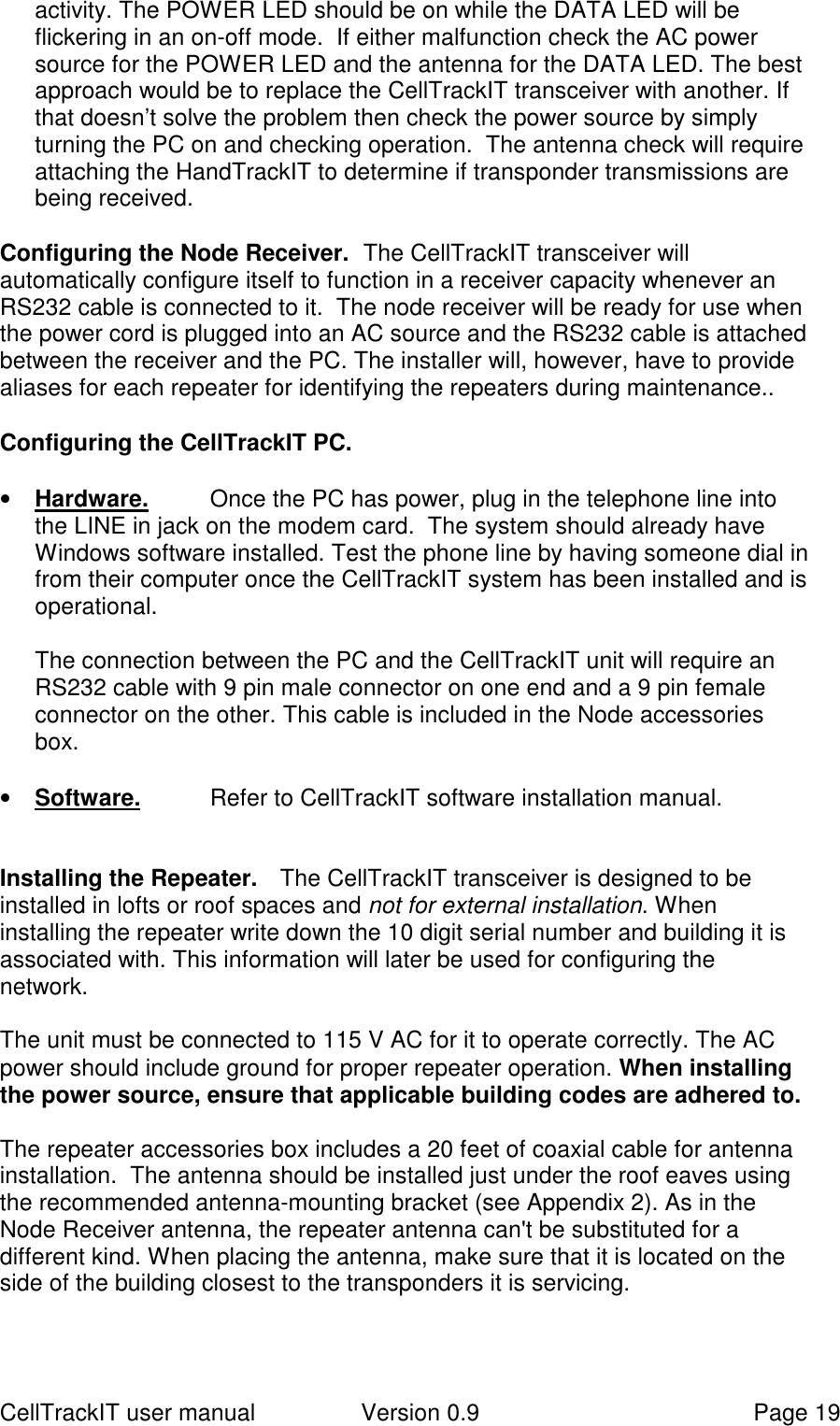 CellTrackIT user manual Version 0.9 Page 19activity. The POWER LED should be on while the DATA LED will beflickering in an on-off mode.  If either malfunction check the AC powersource for the POWER LED and the antenna for the DATA LED. The bestapproach would be to replace the CellTrackIT transceiver with another. Ifthat doesn’t solve the problem then check the power source by simplyturning the PC on and checking operation.  The antenna check will requireattaching the HandTrackIT to determine if transponder transmissions arebeing received.Configuring the Node Receiver.  The CellTrackIT transceiver willautomatically configure itself to function in a receiver capacity whenever anRS232 cable is connected to it.  The node receiver will be ready for use whenthe power cord is plugged into an AC source and the RS232 cable is attachedbetween the receiver and the PC. The installer will, however, have to providealiases for each repeater for identifying the repeaters during maintenance..Configuring the CellTrackIT PC.• Hardware. Once the PC has power, plug in the telephone line intothe LINE in jack on the modem card.  The system should already haveWindows software installed. Test the phone line by having someone dial infrom their computer once the CellTrackIT system has been installed and isoperational.The connection between the PC and the CellTrackIT unit will require anRS232 cable with 9 pin male connector on one end and a 9 pin femaleconnector on the other. This cable is included in the Node accessoriesbox.• Software. Refer to CellTrackIT software installation manual.Installing the Repeater. The CellTrackIT transceiver is designed to beinstalled in lofts or roof spaces and not for external installation. Wheninstalling the repeater write down the 10 digit serial number and building it isassociated with. This information will later be used for configuring thenetwork.The unit must be connected to 115 V AC for it to operate correctly. The ACpower should include ground for proper repeater operation. When installingthe power source, ensure that applicable building codes are adhered to.The repeater accessories box includes a 20 feet of coaxial cable for antennainstallation.  The antenna should be installed just under the roof eaves usingthe recommended antenna-mounting bracket (see Appendix 2). As in theNode Receiver antenna, the repeater antenna can&apos;t be substituted for adifferent kind. When placing the antenna, make sure that it is located on theside of the building closest to the transponders it is servicing.