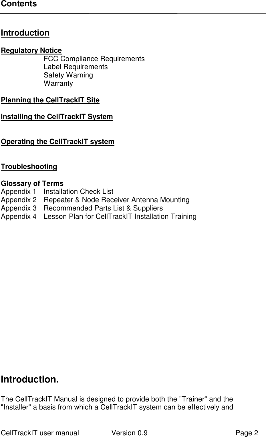 CellTrackIT user manual Version 0.9 Page 2ContentsIntroductionRegulatory NoticeFCC Compliance RequirementsLabel RequirementsSafety WarningWarrantyPlanning the CellTrackIT SiteInstalling the CellTrackIT SystemOperating the CellTrackIT systemTroubleshootingGlossary of TermsAppendix 1 Installation Check ListAppendix 2 Repeater &amp; Node Receiver Antenna MountingAppendix 3 Recommended Parts List &amp; SuppliersAppendix 4 Lesson Plan for CellTrackIT Installation TrainingIntroduction.The CellTrackIT Manual is designed to provide both the &quot;Trainer&quot; and the&quot;Installer&quot; a basis from which a CellTrackIT system can be effectively and