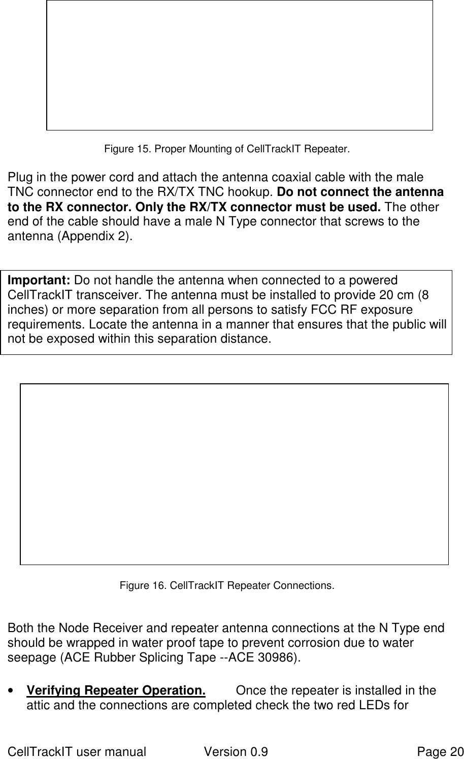 CellTrackIT user manual Version 0.9 Page 20Figure 15. Proper Mounting of CellTrackIT Repeater.Plug in the power cord and attach the antenna coaxial cable with the maleTNC connector end to the RX/TX TNC hookup. Do not connect the antennato the RX connector. Only the RX/TX connector must be used. The otherend of the cable should have a male N Type connector that screws to theantenna (Appendix 2). Important: Do not handle the antenna when connected to a poweredCellTrackIT transceiver. The antenna must be installed to provide 20 cm (8inches) or more separation from all persons to satisfy FCC RF exposurerequirements. Locate the antenna in a manner that ensures that the public willnot be exposed within this separation distance. Figure 16. CellTrackIT Repeater Connections.Both the Node Receiver and repeater antenna connections at the N Type endshould be wrapped in water proof tape to prevent corrosion due to waterseepage (ACE Rubber Splicing Tape --ACE 30986).• Verifying Repeater Operation. Once the repeater is installed in theattic and the connections are completed check the two red LEDs for