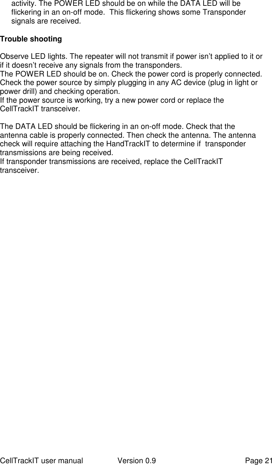 CellTrackIT user manual Version 0.9 Page 21activity. The POWER LED should be on while the DATA LED will beflickering in an on-off mode.  This flickering shows some Transpondersignals are received.Trouble shootingObserve LED lights. The repeater will not transmit if power isn’t applied to it orif it doesn’t receive any signals from the transponders.The POWER LED should be on. Check the power cord is properly connected.Check the power source by simply plugging in any AC device (plug in light orpower drill) and checking operation.If the power source is working, try a new power cord or replace theCellTrackIT transceiver.The DATA LED should be flickering in an on-off mode. Check that theantenna cable is properly connected. Then check the antenna. The antennacheck will require attaching the HandTrackIT to determine if  transpondertransmissions are being received.If transponder transmissions are received, replace the CellTrackITtransceiver.