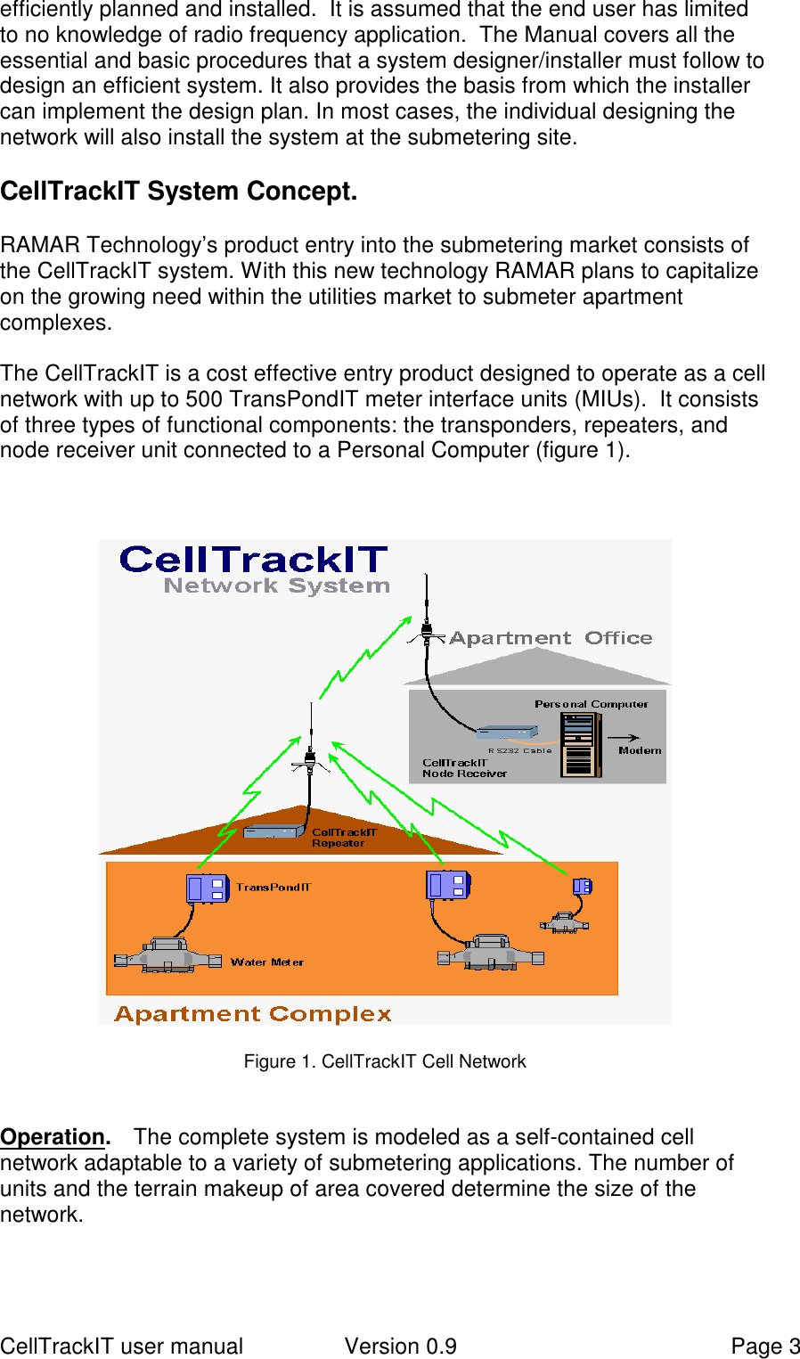 CellTrackIT user manual Version 0.9 Page 3efficiently planned and installed.  It is assumed that the end user has limitedto no knowledge of radio frequency application.  The Manual covers all theessential and basic procedures that a system designer/installer must follow todesign an efficient system. It also provides the basis from which the installercan implement the design plan. In most cases, the individual designing thenetwork will also install the system at the submetering site.CellTrackIT System Concept.RAMAR Technology’s product entry into the submetering market consists ofthe CellTrackIT system. With this new technology RAMAR plans to capitalizeon the growing need within the utilities market to submeter apartmentcomplexes.The CellTrackIT is a cost effective entry product designed to operate as a cellnetwork with up to 500 TransPondIT meter interface units (MIUs).  It consistsof three types of functional components: the transponders, repeaters, andnode receiver unit connected to a Personal Computer (figure 1).Figure 1. CellTrackIT Cell NetworkOperation.   The complete system is modeled as a self-contained cellnetwork adaptable to a variety of submetering applications. The number ofunits and the terrain makeup of area covered determine the size of thenetwork.