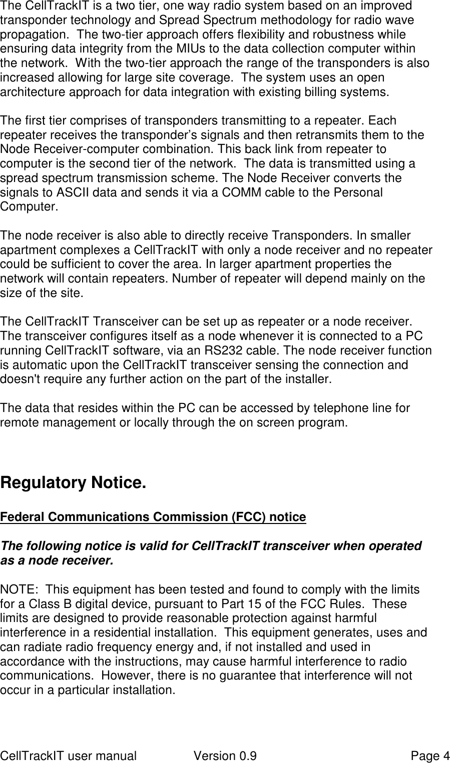 CellTrackIT user manual Version 0.9 Page 4The CellTrackIT is a two tier, one way radio system based on an improvedtransponder technology and Spread Spectrum methodology for radio wavepropagation.  The two-tier approach offers flexibility and robustness whileensuring data integrity from the MIUs to the data collection computer withinthe network.  With the two-tier approach the range of the transponders is alsoincreased allowing for large site coverage.  The system uses an openarchitecture approach for data integration with existing billing systems.The first tier comprises of transponders transmitting to a repeater. Eachrepeater receives the transponder’s signals and then retransmits them to theNode Receiver-computer combination. This back link from repeater tocomputer is the second tier of the network.  The data is transmitted using aspread spectrum transmission scheme. The Node Receiver converts thesignals to ASCII data and sends it via a COMM cable to the PersonalComputer.The node receiver is also able to directly receive Transponders. In smallerapartment complexes a CellTrackIT with only a node receiver and no repeatercould be sufficient to cover the area. In larger apartment properties thenetwork will contain repeaters. Number of repeater will depend mainly on thesize of the site.The CellTrackIT Transceiver can be set up as repeater or a node receiver.The transceiver configures itself as a node whenever it is connected to a PCrunning CellTrackIT software, via an RS232 cable. The node receiver functionis automatic upon the CellTrackIT transceiver sensing the connection anddoesn&apos;t require any further action on the part of the installer.The data that resides within the PC can be accessed by telephone line forremote management or locally through the on screen program.Regulatory Notice.Federal Communications Commission (FCC) noticeThe following notice is valid for CellTrackIT transceiver when operatedas a node receiver.NOTE:  This equipment has been tested and found to comply with the limitsfor a Class B digital device, pursuant to Part 15 of the FCC Rules.  Theselimits are designed to provide reasonable protection against harmfulinterference in a residential installation.  This equipment generates, uses andcan radiate radio frequency energy and, if not installed and used inaccordance with the instructions, may cause harmful interference to radiocommunications.  However, there is no guarantee that interference will notoccur in a particular installation.