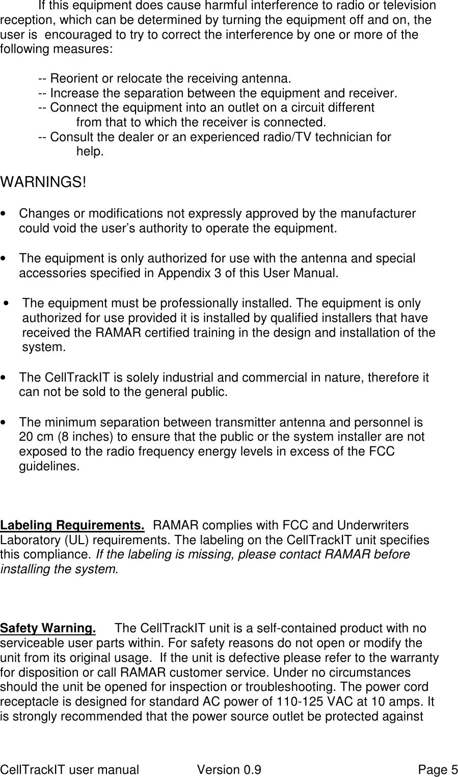 CellTrackIT user manual Version 0.9 Page 5If this equipment does cause harmful interference to radio or televisionreception, which can be determined by turning the equipment off and on, theuser is  encouraged to try to correct the interference by one or more of thefollowing measures:-- Reorient or relocate the receiving antenna.-- Increase the separation between the equipment and receiver.-- Connect the equipment into an outlet on a circuit differentfrom that to which the receiver is connected.-- Consult the dealer or an experienced radio/TV technician forhelp.WARNINGS!•  Changes or modifications not expressly approved by the manufacturercould void the user’s authority to operate the equipment.•  The equipment is only authorized for use with the antenna and specialaccessories specified in Appendix 3 of this User Manual.•  The equipment must be professionally installed. The equipment is onlyauthorized for use provided it is installed by qualified installers that havereceived the RAMAR certified training in the design and installation of thesystem.•  The CellTrackIT is solely industrial and commercial in nature, therefore itcan not be sold to the general public.•  The minimum separation between transmitter antenna and personnel is20 cm (8 inches) to ensure that the public or the system installer are notexposed to the radio frequency energy levels in excess of the FCCguidelines.Labeling Requirements.  RAMAR complies with FCC and UnderwritersLaboratory (UL) requirements. The labeling on the CellTrackIT unit specifiesthis compliance. If the labeling is missing, please contact RAMAR beforeinstalling the system.Safety Warning.   The CellTrackIT unit is a self-contained product with noserviceable user parts within. For safety reasons do not open or modify theunit from its original usage.  If the unit is defective please refer to the warrantyfor disposition or call RAMAR customer service. Under no circumstancesshould the unit be opened for inspection or troubleshooting. The power cordreceptacle is designed for standard AC power of 110-125 VAC at 10 amps. Itis strongly recommended that the power source outlet be protected against