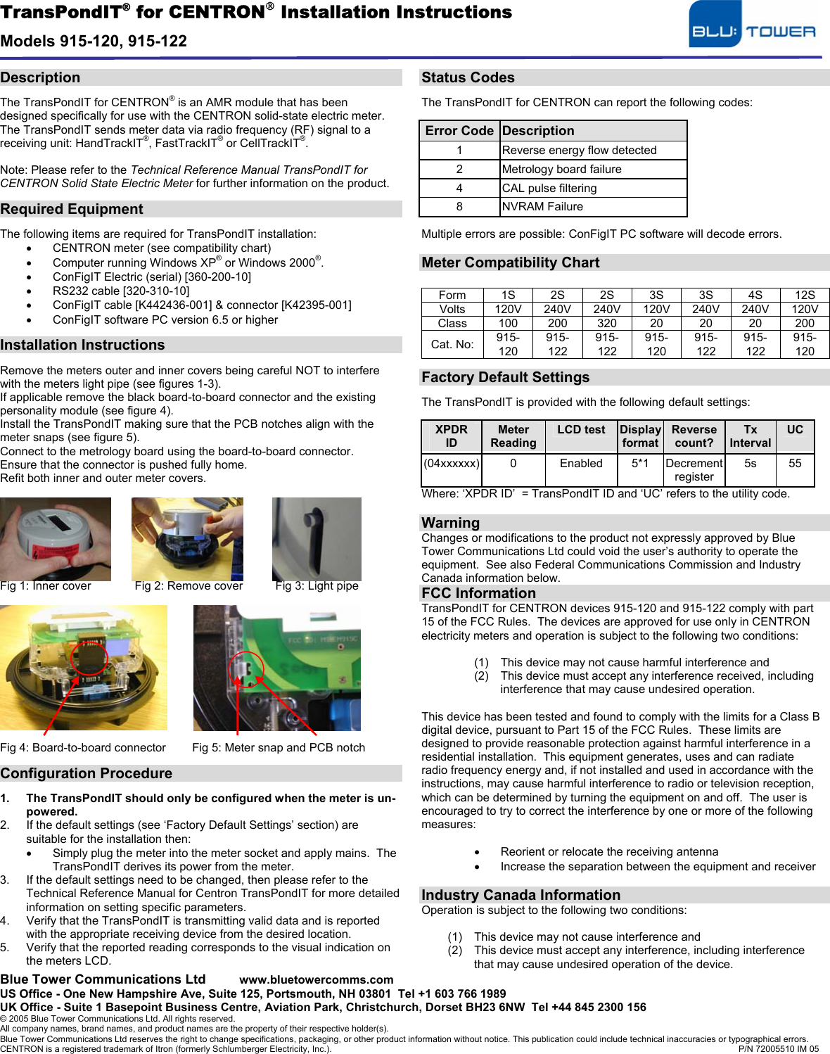 TransPondIT® for CENTRON Installation Instructions  Models 915-120, 915-122  Blue Tower Communications Ltd  www.bluetowercomms.com US Office - One New Hampshire Ave, Suite 125, Portsmouth, NH 03801  Tel +1 603 766 1989 UK Office - Suite 1 Basepoint Business Centre, Aviation Park, Christchurch, Dorset BH23 6NW  Tel +44 845 2300 156 © 2005 Blue Tower Communications Ltd. All rights reserved.  All company names, brand names, and product names are the property of their respective holder(s). Blue Tower Communications Ltd reserves the right to change specifications, packaging, or other product information without notice. This publication could include technical inaccuracies or typographical errors.   CENTRON is a registered trademark of Itron (formerly Schlumberger Electricity, Inc.).                P/N 72005510 IM 05  Description  The TransPondIT for CENTRON® is an AMR module that has been designed specifically for use with the CENTRON solid-state electric meter. The TransPondIT sends meter data via radio frequency (RF) signal to a receiving unit: HandTrackIT®, FastTrackIT® or CellTrackIT®.  Note: Please refer to the Technical Reference Manual TransPondIT for CENTRON Solid State Electric Meter for further information on the product.  Required Equipment  The following items are required for TransPondIT installation: •  CENTRON meter (see compatibility chart) •  Computer running Windows XP® or Windows 2000®. •  ConFigIT Electric (serial) [360-200-10] •  RS232 cable [320-310-10] •  ConFigIT cable [K442436-001] &amp; connector [K42395-001] •  ConFigIT software PC version 6.5 or higher  Installation Instructions  Remove the meters outer and inner covers being careful NOT to interfere with the meters light pipe (see figures 1-3). If applicable remove the black board-to-board connector and the existing personality module (see figure 4).  Install the TransPondIT making sure that the PCB notches align with the meter snaps (see figure 5). Connect to the metrology board using the board-to-board connector. Ensure that the connector is pushed fully home. Refit both inner and outer meter covers.        Fig 1: Inner cover           Fig 2: Remove cover          Fig 3: Light pipe            Fig 4: Board-to-board connector        Fig 5: Meter snap and PCB notch  Configuration Procedure  1.  The TransPondIT should only be configured when the meter is un-powered. 2.  If the default settings (see ‘Factory Default Settings’ section) are suitable for the installation then: •  Simply plug the meter into the meter socket and apply mains.  The TransPondIT derives its power from the meter.    3.  If the default settings need to be changed, then please refer to the Technical Reference Manual for Centron TransPondIT for more detailed information on setting specific parameters. 4.  Verify that the TransPondIT is transmitting valid data and is reported with the appropriate receiving device from the desired location. 5.  Verify that the reported reading corresponds to the visual indication on the meters LCD. Status Codes  The TransPondIT for CENTRON can report the following codes:  Error Code Description 1  Reverse energy flow detected 2  Metrology board failure 4  CAL pulse filtering 8 NVRAM Failure  Multiple errors are possible: ConFigIT PC software will decode errors.  Meter Compatibility Chart  Form 1S 2S 2S 3S 3S 4S 12S Volts  120V 240V 240V 120V 240V 240V 120V Class 100 200 320  20  20  20  200 Cat. No:  915-120 915-122 915-122 915-120 915-122 915-122 915-120    Factory Default Settings  The TransPondIT is provided with the following default settings:  XPDR ID Meter Reading LCD test  Display format Reverse count? Tx IntervalUC (04xxxxxx) 0 Enabled 5*1 Decrement register 5s 55 Where: ‘XPDR ID’  = TransPondIT ID and ‘UC’ refers to the utility code.  Warning Changes or modifications to the product not expressly approved by Blue Tower Communications Ltd could void the user’s authority to operate the equipment.  See also Federal Communications Commission and Industry Canada information below. FCC Information TransPondIT for CENTRON devices 915-120 and 915-122 comply with part 15 of the FCC Rules.  The devices are approved for use only in CENTRON electricity meters and operation is subject to the following two conditions:  (1)  This device may not cause harmful interference and (2)  This device must accept any interference received, including interference that may cause undesired operation.  This device has been tested and found to comply with the limits for a Class B digital device, pursuant to Part 15 of the FCC Rules.  These limits are designed to provide reasonable protection against harmful interference in a residential installation.  This equipment generates, uses and can radiate radio frequency energy and, if not installed and used in accordance with the instructions, may cause harmful interference to radio or television reception, which can be determined by turning the equipment on and off.  The user is encouraged to try to correct the interference by one or more of the following measures:  •  Reorient or relocate the receiving antenna •  Increase the separation between the equipment and receiver  Industry Canada Information Operation is subject to the following two conditions:  (1)  This device may not cause interference and (2)  This device must accept any interference, including interference that may cause undesired operation of the device. 