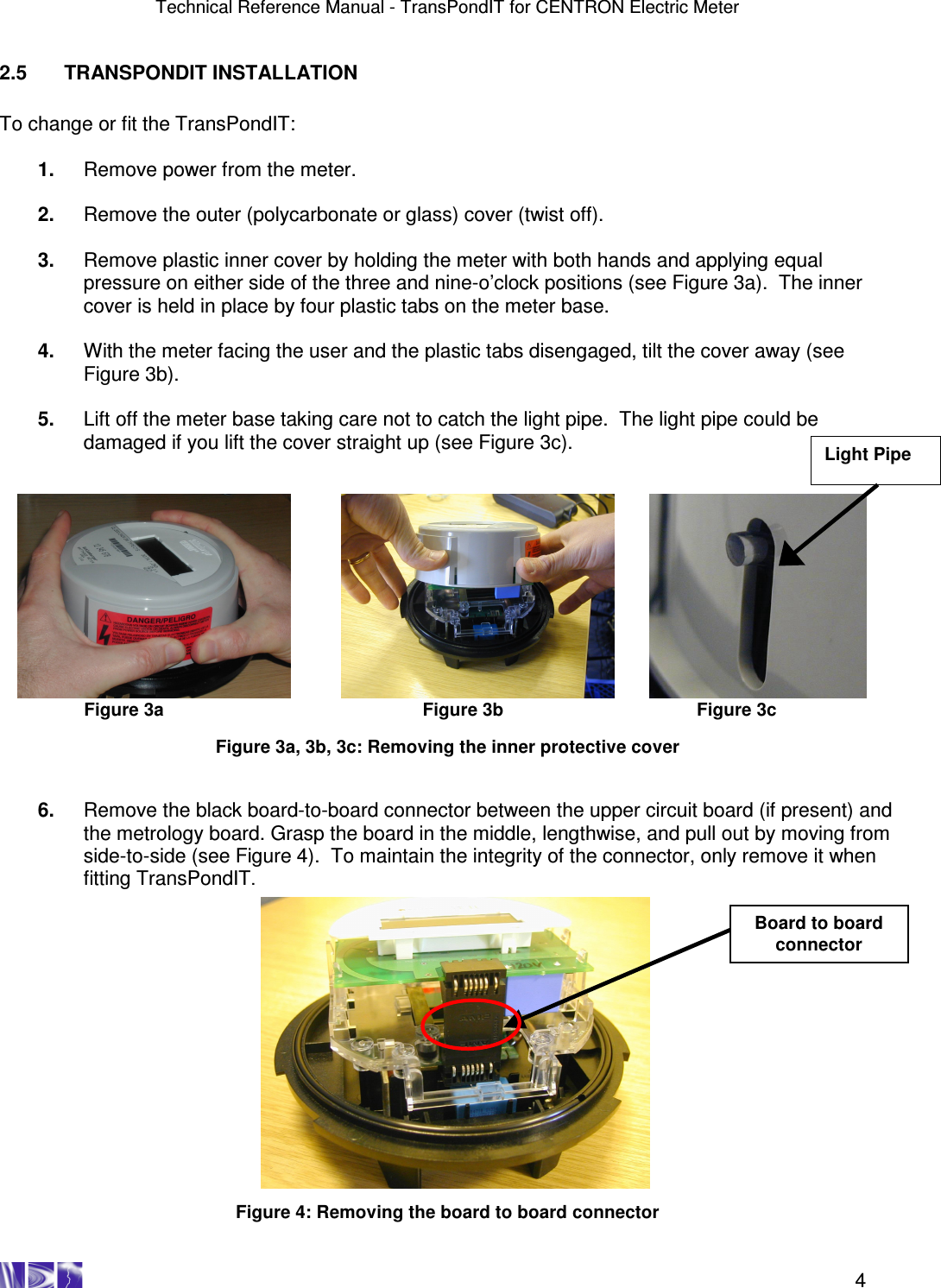 Technical Reference Manual - TransPondIT for CENTRON Electric Meter    4 2.5  TRANSPONDIT INSTALLATION  To change or fit the TransPondIT:  1.  Remove power from the meter.  2.  Remove the outer (polycarbonate or glass) cover (twist off).  3.  Remove plastic inner cover by holding the meter with both hands and applying equal pressure on either side of the three and nine-o’clock positions (see Figure 3a).  The inner cover is held in place by four plastic tabs on the meter base.  4.  With the meter facing the user and the plastic tabs disengaged, tilt the cover away (see Figure 3b).   5.  Lift off the meter base taking care not to catch the light pipe.  The light pipe could be damaged if you lift the cover straight up (see Figure 3c).                Figure 3a               Figure 3b                Figure 3c  Figure 3a, 3b, 3c: Removing the inner protective cover   6.  Remove the black board-to-board connector between the upper circuit board (if present) and the metrology board. Grasp the board in the middle, lengthwise, and pull out by moving from side-to-side (see Figure 4).  To maintain the integrity of the connector, only remove it when fitting TransPondIT.                  Figure 4: Removing the board to board connector Board to board connector Light Pipe 