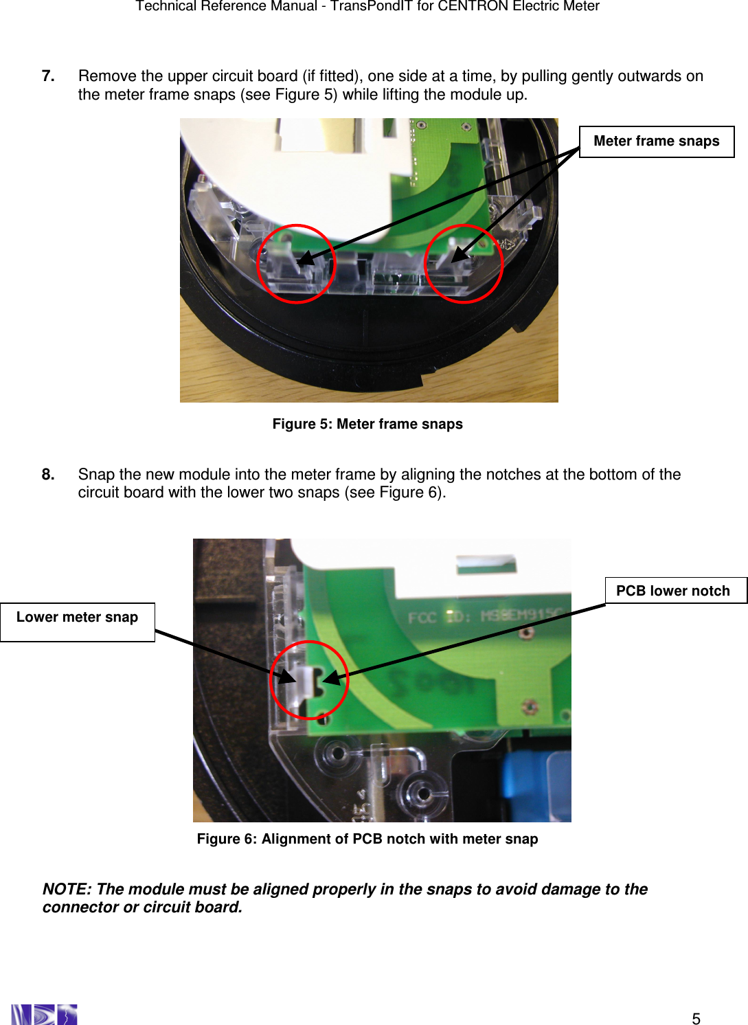 Technical Reference Manual - TransPondIT for CENTRON Electric Meter    5  7.  Remove the upper circuit board (if fitted), one side at a time, by pulling gently outwards on the meter frame snaps (see Figure 5) while lifting the module up.                    Figure 5: Meter frame snaps   8.  Snap the new module into the meter frame by aligning the notches at the bottom of the circuit board with the lower two snaps (see Figure 6).                     Figure 6: Alignment of PCB notch with meter snap   NOTE: The module must be aligned properly in the snaps to avoid damage to the connector or circuit board. Meter frame snaps PCB lower notch Lower meter snap 