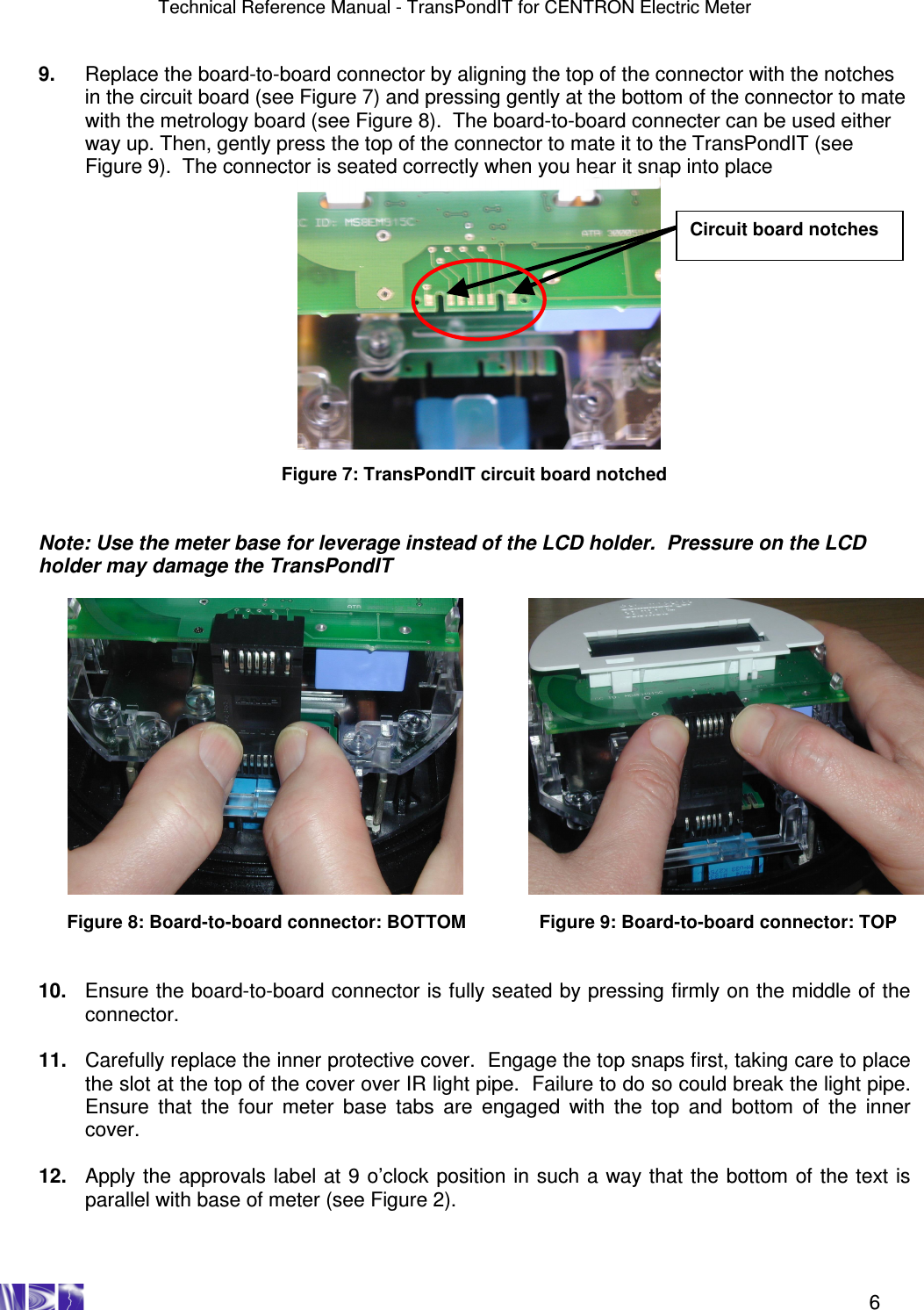 Technical Reference Manual - TransPondIT for CENTRON Electric Meter    6 9.  Replace the board-to-board connector by aligning the top of the connector with the notches in the circuit board (see Figure 7) and pressing gently at the bottom of the connector to mate with the metrology board (see Figure 8).  The board-to-board connecter can be used either way up. Then, gently press the top of the connector to mate it to the TransPondIT (see Figure 9).  The connector is seated correctly when you hear it snap into place               Figure 7: TransPondIT circuit board notched   Note: Use the meter base for leverage instead of the LCD holder.  Pressure on the LCD holder may damage the TransPondIT                    Figure 8: Board-to-board connector: BOTTOM    Figure 9: Board-to-board connector: TOP   10.  Ensure the board-to-board connector is fully seated by pressing firmly on the middle of the connector.  11.  Carefully replace the inner protective cover.  Engage the top snaps first, taking care to place the slot at the top of the cover over IR light pipe.  Failure to do so could break the light pipe.  Ensure  that  the  four  meter  base  tabs  are  engaged  with  the  top  and  bottom  of  the  inner cover.  12.  Apply the approvals label at 9 o’clock position in such a way that the bottom of the text is parallel with base of meter (see Figure 2).   Circuit board notches 