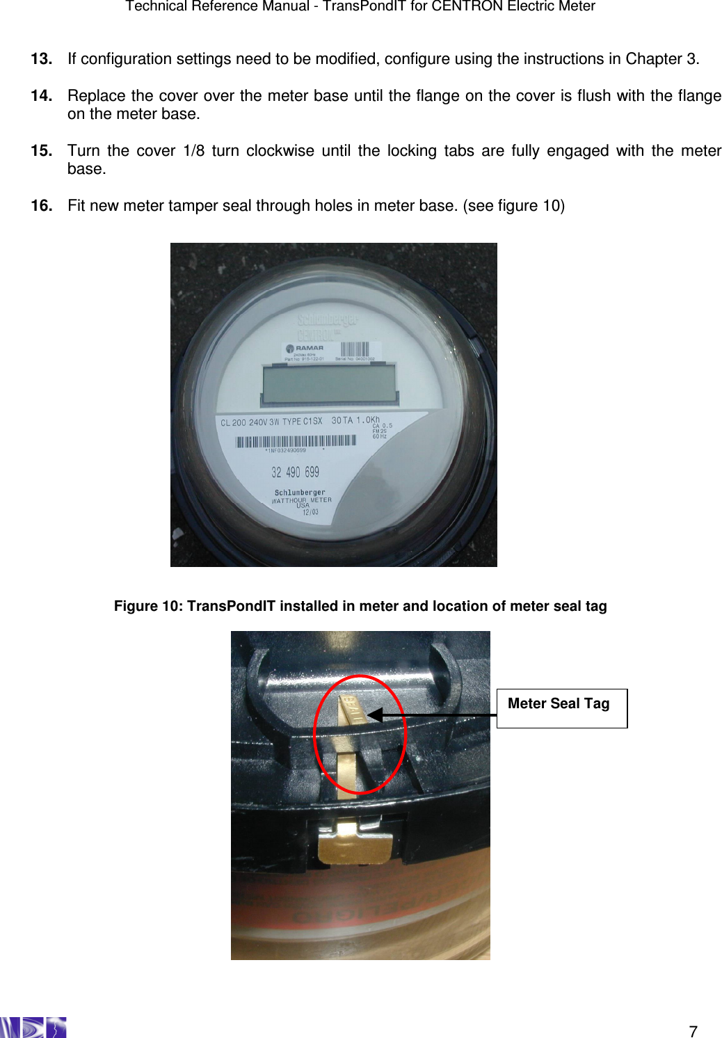 Technical Reference Manual - TransPondIT for CENTRON Electric Meter    7  13.  If configuration settings need to be modified, configure using the instructions in Chapter 3.  14.  Replace the cover over the meter base until the flange on the cover is flush with the flange on the meter base.  15.  Turn  the  cover  1/8  turn clockwise until  the  locking  tabs  are  fully engaged  with  the  meter base.  16.  Fit new meter tamper seal through holes in meter base. (see figure 10)                            Figure 10: TransPondIT installed in meter and location of meter seal tag    Meter Seal Tag 