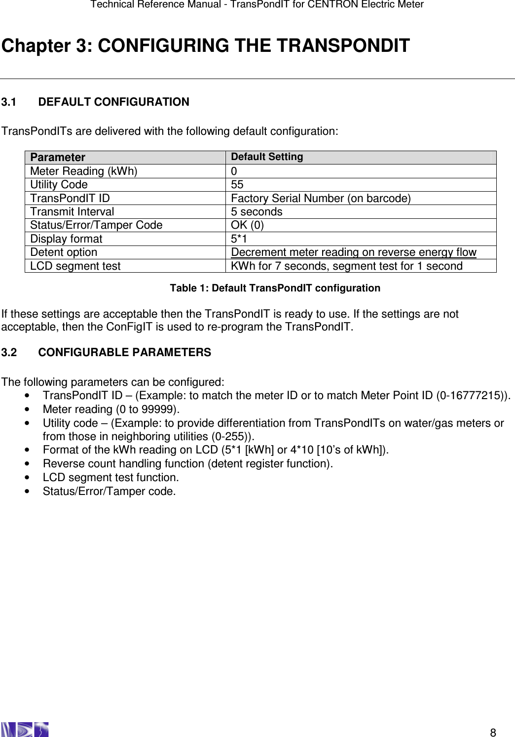 Technical Reference Manual - TransPondIT for CENTRON Electric Meter    8 Chapter 3: CONFIGURING THE TRANSPONDIT  3.1  DEFAULT CONFIGURATION  TransPondITs are delivered with the following default configuration:  Parameter Default Setting Meter Reading (kWh)  0 Utility Code  55 TransPondIT ID  Factory Serial Number (on barcode) Transmit Interval  5 seconds Status/Error/Tamper Code  OK (0) Display format  5*1 Detent option  Decrement meter reading on reverse energy flow LCD segment test  KWh for 7 seconds, segment test for 1 second  Table 1: Default TransPondIT configuration  If these settings are acceptable then the TransPondIT is ready to use. If the settings are not acceptable, then the ConFigIT is used to re-program the TransPondIT.   3.2  CONFIGURABLE PARAMETERS  The following parameters can be configured: •  TransPondIT ID – (Example: to match the meter ID or to match Meter Point ID (0-16777215)). •  Meter reading (0 to 99999). •  Utility code – (Example: to provide differentiation from TransPondITs on water/gas meters or from those in neighboring utilities (0-255)). •  Format of the kWh reading on LCD (5*1 [kWh] or 4*10 [10’s of kWh]). •  Reverse count handling function (detent register function). •  LCD segment test function. •  Status/Error/Tamper code.    