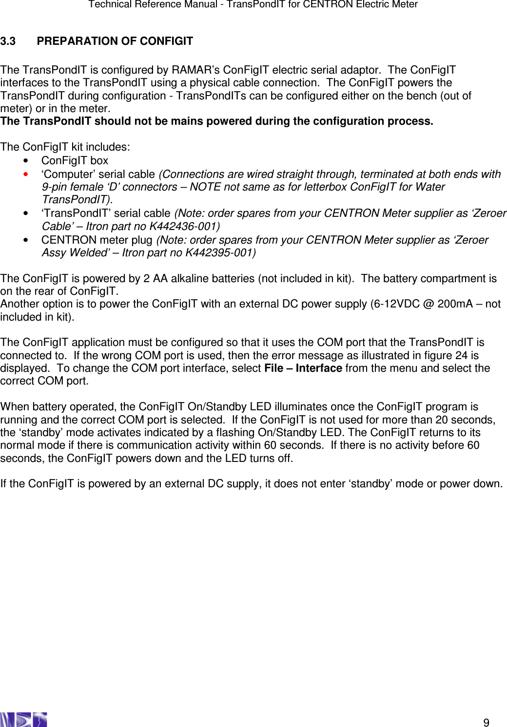 Technical Reference Manual - TransPondIT for CENTRON Electric Meter    9 3.3  PREPARATION OF CONFIGIT  The TransPondIT is configured by RAMAR’s ConFigIT electric serial adaptor.  The ConFigIT interfaces to the TransPondIT using a physical cable connection.  The ConFigIT powers the TransPondIT during configuration - TransPondITs can be configured either on the bench (out of meter) or in the meter.  The TransPondIT should not be mains powered during the configuration process.  The ConFigIT kit includes: •  ConFigIT box  •  ‘Computer’ serial cable (Connections are wired straight through, terminated at both ends with 9-pin female ‘D’ connectors – NOTE not same as for letterbox ConFigIT for Water TransPondIT). •  ‘TransPondIT’ serial cable (Note: order spares from your CENTRON Meter supplier as ‘Zeroer Cable’ – Itron part no K442436-001) •  CENTRON meter plug (Note: order spares from your CENTRON Meter supplier as ‘Zeroer Assy Welded’ – Itron part no K442395-001)  The ConFigIT is powered by 2 AA alkaline batteries (not included in kit).  The battery compartment is on the rear of ConFigIT.  Another option is to power the ConFigIT with an external DC power supply (6-12VDC @ 200mA – not included in kit).   The ConFigIT application must be configured so that it uses the COM port that the TransPondIT is connected to.  If the wrong COM port is used, then the error message as illustrated in figure 24 is displayed.  To change the COM port interface, select File – Interface from the menu and select the correct COM port.  When battery operated, the ConFigIT On/Standby LED illuminates once the ConFigIT program is running and the correct COM port is selected.  If the ConFigIT is not used for more than 20 seconds, the ‘standby’ mode activates indicated by a flashing On/Standby LED. The ConFigIT returns to its normal mode if there is communication activity within 60 seconds.  If there is no activity before 60 seconds, the ConFigIT powers down and the LED turns off.   If the ConFigIT is powered by an external DC supply, it does not enter ‘standby’ mode or power down.    