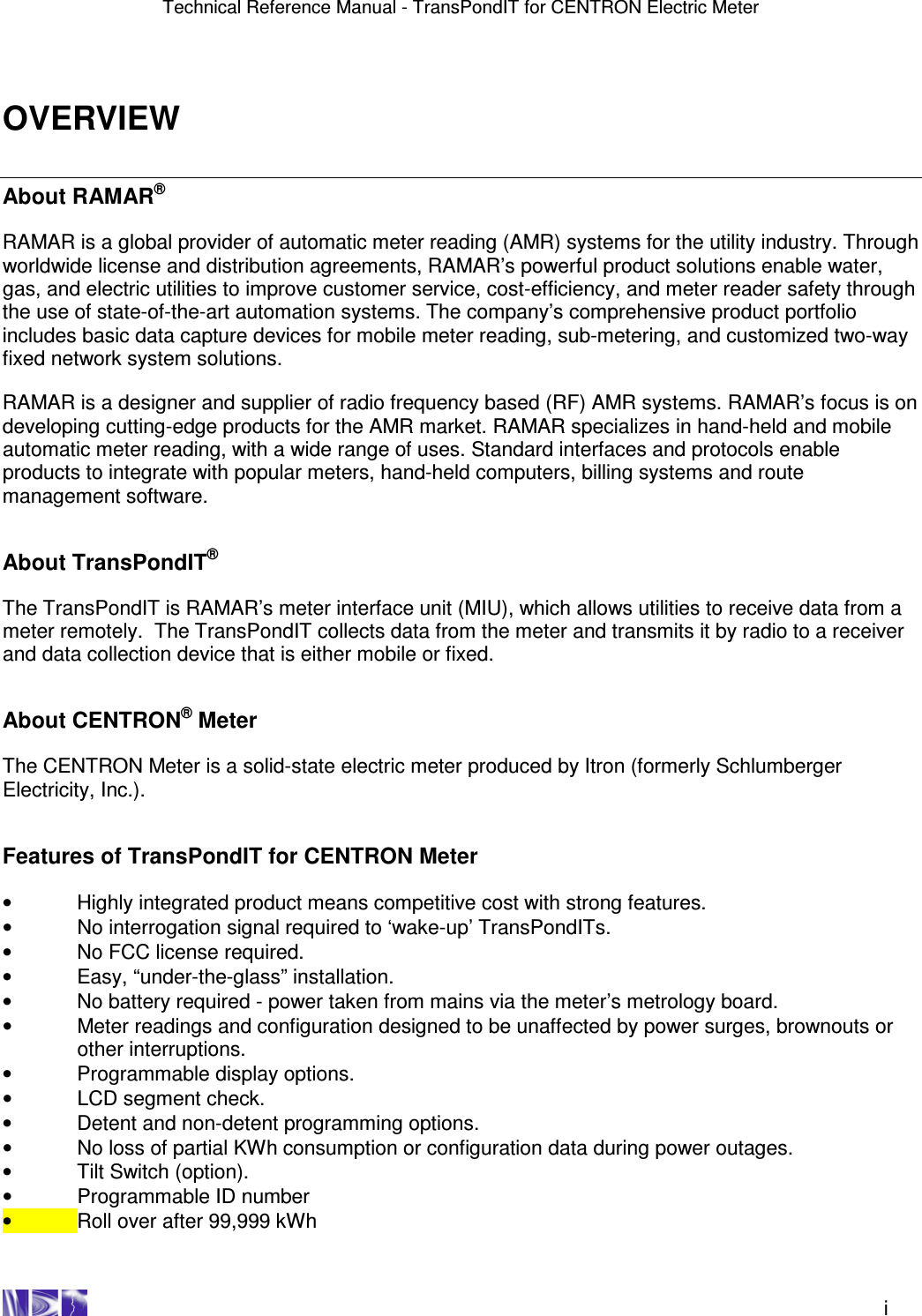 Technical Reference Manual - TransPondIT for CENTRON Electric Meter    i OVERVIEW About RAMAR®  RAMAR is a global provider of automatic meter reading (AMR) systems for the utility industry. Through worldwide license and distribution agreements, RAMAR’s powerful product solutions enable water, gas, and electric utilities to improve customer service, cost-efficiency, and meter reader safety through the use of state-of-the-art automation systems. The company’s comprehensive product portfolio includes basic data capture devices for mobile meter reading, sub-metering, and customized two-way fixed network system solutions.  RAMAR is a designer and supplier of radio frequency based (RF) AMR systems. RAMAR’s focus is on developing cutting-edge products for the AMR market. RAMAR specializes in hand-held and mobile automatic meter reading, with a wide range of uses. Standard interfaces and protocols enable products to integrate with popular meters, hand-held computers, billing systems and route management software.   About TransPondIT®  The TransPondIT is RAMAR’s meter interface unit (MIU), which allows utilities to receive data from a meter remotely.  The TransPondIT collects data from the meter and transmits it by radio to a receiver and data collection device that is either mobile or fixed.    About CENTRON® Meter  The CENTRON Meter is a solid-state electric meter produced by Itron (formerly Schlumberger Electricity, Inc.).   Features of TransPondIT for CENTRON Meter  •  Highly integrated product means competitive cost with strong features. •  No interrogation signal required to ‘wake-up’ TransPondITs. •  No FCC license required. •  Easy, “under-the-glass” installation. •  No battery required - power taken from mains via the meter’s metrology board. •  Meter readings and configuration designed to be unaffected by power surges, brownouts or other interruptions. •  Programmable display options. •  LCD segment check. •  Detent and non-detent programming options. •  No loss of partial KWh consumption or configuration data during power outages. •  Tilt Switch (option). •  Programmable ID number •  Roll over after 99,999 kWh 