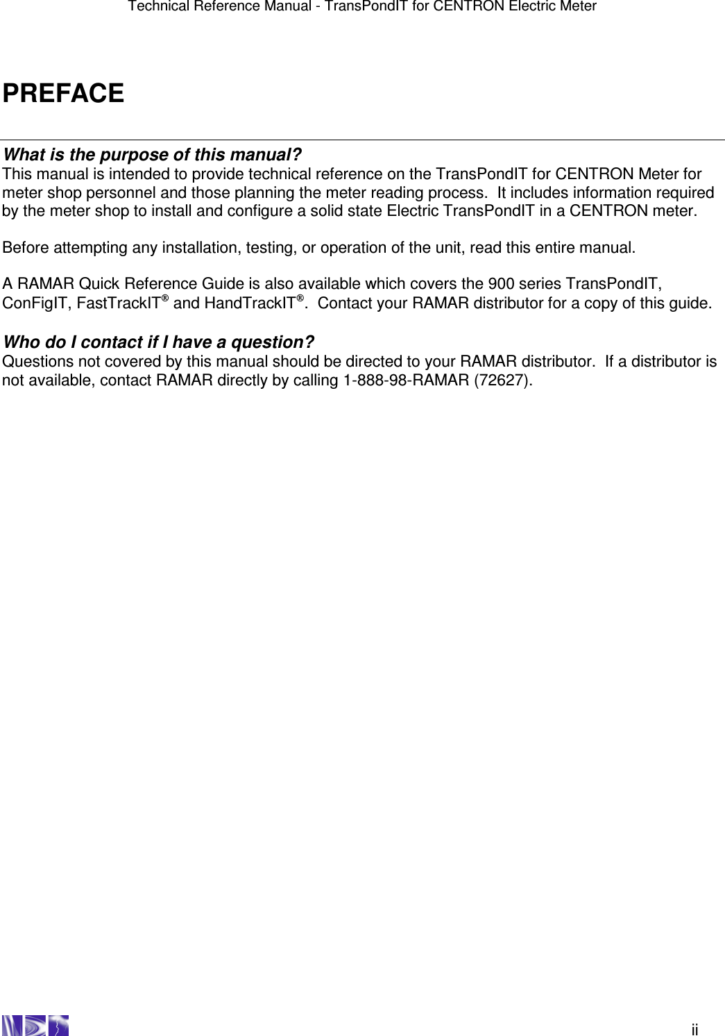 Technical Reference Manual - TransPondIT for CENTRON Electric Meter    ii PREFACE What is the purpose of this manual? This manual is intended to provide technical reference on the TransPondIT for CENTRON Meter for meter shop personnel and those planning the meter reading process.  It includes information required by the meter shop to install and configure a solid state Electric TransPondIT in a CENTRON meter.    Before attempting any installation, testing, or operation of the unit, read this entire manual.    A RAMAR Quick Reference Guide is also available which covers the 900 series TransPondIT, ConFigIT, FastTrackIT and HandTrackIT.  Contact your RAMAR distributor for a copy of this guide.  Who do I contact if I have a question? Questions not covered by this manual should be directed to your RAMAR distributor.  If a distributor is not available, contact RAMAR directly by calling 1-888-98-RAMAR (72627). 