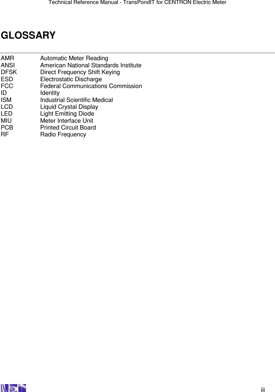 Technical Reference Manual - TransPondIT for CENTRON Electric Meter    iii GLOSSARY AMR    Automatic Meter Reading ANSI    American National Standards Institute DFSK    Direct Frequency Shift Keying ESD    Electrostatic Discharge FCC    Federal Communications Commission ID    Identity ISM    Industrial Scientific Medical LCD    Liquid Crystal Display LED    Light Emitting Diode MIU    Meter Interface Unit PCB    Printed Circuit Board RF    Radio Frequency   