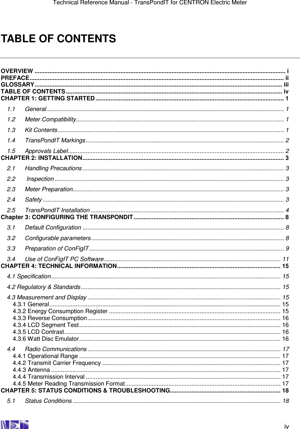 Technical Reference Manual - TransPondIT for CENTRON Electric Meter    iv TABLE OF CONTENTS  OVERVIEW ........................................................................................................................................................ i PREFACE.......................................................................................................................................................... ii GLOSSARY...................................................................................................................................................... iii TABLE OF CONTENTS................................................................................................................................... iv CHAPTER 1: GETTING STARTED .................................................................................................................. 1 1.1 General................................................................................................................................................ 1 1.2 Meter Compatibility.............................................................................................................................. 1 1.3 Kit Contents......................................................................................................................................... 1 1.4 TransPondIT Markings ........................................................................................................................ 2 1.5 Approvals Label................................................................................................................................... 2 CHAPTER 2: INSTALLATION.......................................................................................................................... 3 2.1 Handling Precautions .......................................................................................................................... 3 2.2  Inspection ........................................................................................................................................... 3 2.3 Meter Preparation................................................................................................................................ 3 2.4 Safety .................................................................................................................................................. 3 2.5 TransPondIT Installation ..................................................................................................................... 4 Chapter 3: CONFIGURING THE TRANSPONDIT........................................................................................... 8 3.1 Default Configuration .......................................................................................................................... 8 3.2 Configurable parameters..................................................................................................................... 8 3.3 Preparation of ConFigIT ...................................................................................................................... 9 3.4 Use of ConFigIT PC Software........................................................................................................... 11 CHAPTER 4: TECHNICAL INFORMATION................................................................................................... 15 4.1 Specification........................................................................................................................................... 15 4.2 Regulatory &amp; Standards......................................................................................................................... 15 4.3 Measurement and Display ..................................................................................................................... 15 4.3.1 General............................................................................................................................................ 15 4.3.2 Energy Consumption Register ........................................................................................................ 15 4.3.3 Reverse Consumption..................................................................................................................... 16 4.3.4 LCD Segment Test.......................................................................................................................... 16 4.3.5 LCD Contrast................................................................................................................................... 16 4.3.6 Watt Disc Emulator.......................................................................................................................... 16 4.4 Radio Communications ..................................................................................................................... 17 4.4.1 Operational Range .......................................................................................................................... 17 4.4.2 Transmit Carrier Frequency ............................................................................................................ 17 4.4.3 Antenna ........................................................................................................................................... 17 4.4.4 Transmission Interval ...................................................................................................................... 17 4.4.5 Meter Reading Transmission Format.............................................................................................. 17 CHAPTER 5: STATUS CONDITIONS &amp; TROUBLESHOOTING................................................................... 18 5.1 Status Conditions .............................................................................................................................. 18 