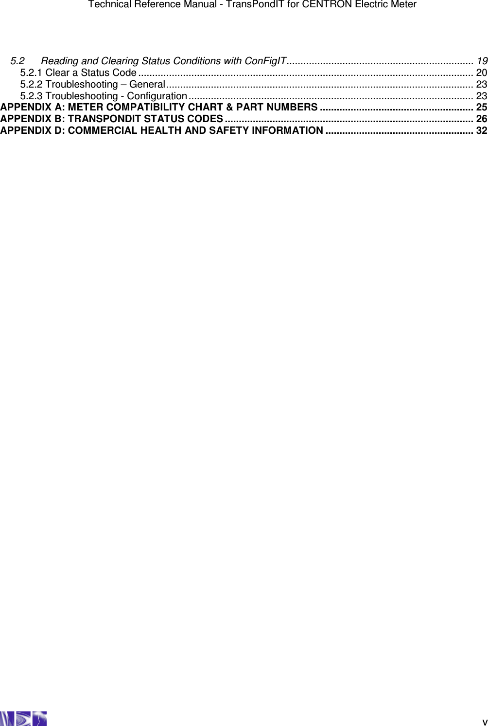 Technical Reference Manual - TransPondIT for CENTRON Electric Meter    v 5.2 Reading and Clearing Status Conditions with ConFigIT................................................................... 19 5.2.1 Clear a Status Code ........................................................................................................................ 20 5.2.2 Troubleshooting – General.............................................................................................................. 23 5.2.3 Troubleshooting - Configuration...................................................................................................... 23 APPENDIX A: METER COMPATIBILITY CHART &amp; PART NUMBERS ....................................................... 25 APPENDIX B: TRANSPONDIT STATUS CODES ......................................................................................... 26 APPENDIX D: COMMERCIAL HEALTH AND SAFETY INFORMATION ..................................................... 32 