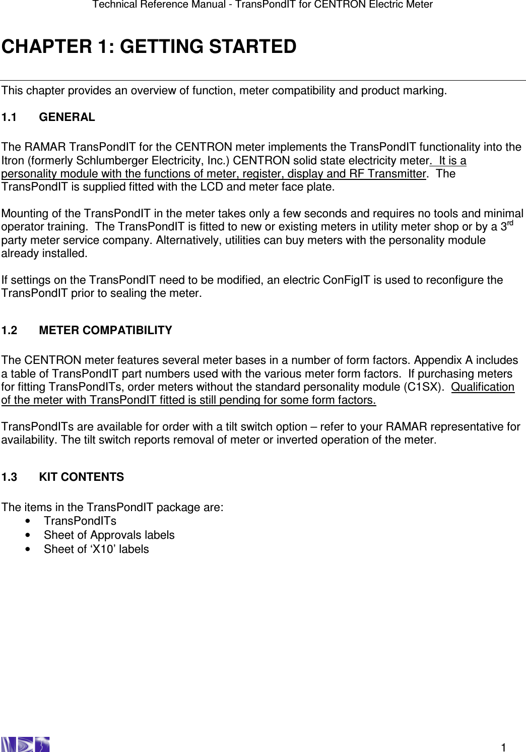 Technical Reference Manual - TransPondIT for CENTRON Electric Meter    1 CHAPTER 1: GETTING STARTED This chapter provides an overview of function, meter compatibility and product marking.   1.1  GENERAL  The RAMAR TransPondIT for the CENTRON meter implements the TransPondIT functionality into the Itron (formerly Schlumberger Electricity, Inc.) CENTRON solid state electricity meter.  It is a personality module with the functions of meter, register, display and RF Transmitter.  The TransPondIT is supplied fitted with the LCD and meter face plate.  Mounting of the TransPondIT in the meter takes only a few seconds and requires no tools and minimal operator training.  The TransPondIT is fitted to new or existing meters in utility meter shop or by a 3rd party meter service company. Alternatively, utilities can buy meters with the personality module already installed.  If settings on the TransPondIT need to be modified, an electric ConFigIT is used to reconfigure the TransPondIT prior to sealing the meter.   1.2  METER COMPATIBILITY  The CENTRON meter features several meter bases in a number of form factors. Appendix A includes a table of TransPondIT part numbers used with the various meter form factors.  If purchasing meters for fitting TransPondITs, order meters without the standard personality module (C1SX).  Qualification of the meter with TransPondIT fitted is still pending for some form factors.  TransPondITs are available for order with a tilt switch option – refer to your RAMAR representative for availability. The tilt switch reports removal of meter or inverted operation of the meter.   1.3  KIT CONTENTS  The items in the TransPondIT package are: •  TransPondITs •  Sheet of Approvals labels  •  Sheet of ‘X10’ labels  