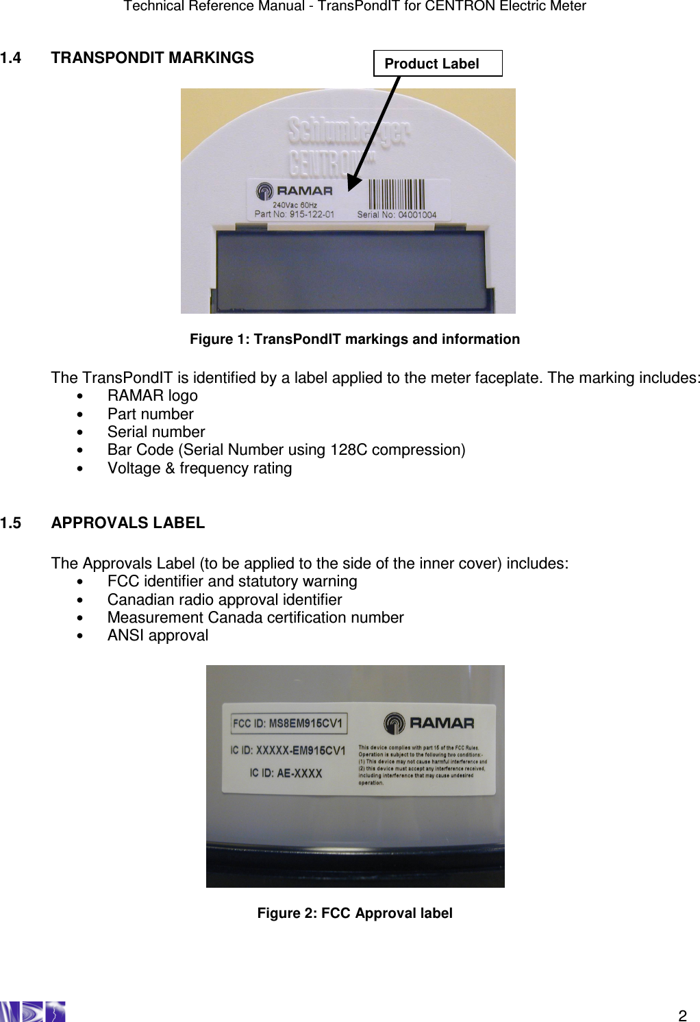 Technical Reference Manual - TransPondIT for CENTRON Electric Meter    2 1.4  TRANSPONDIT MARKINGS              Figure 1: TransPondIT markings and information  The TransPondIT is identified by a label applied to the meter faceplate. The marking includes: • RAMAR logo • Part number • Serial number  • Bar Code (Serial Number using 128C compression)  • Voltage &amp; frequency rating   1.5  APPROVALS LABEL  The Approvals Label (to be applied to the side of the inner cover) includes: • FCC identifier and statutory warning  • Canadian radio approval identifier • Measurement Canada certification number  • ANSI approval    Figure 2: FCC Approval label   Product Label 