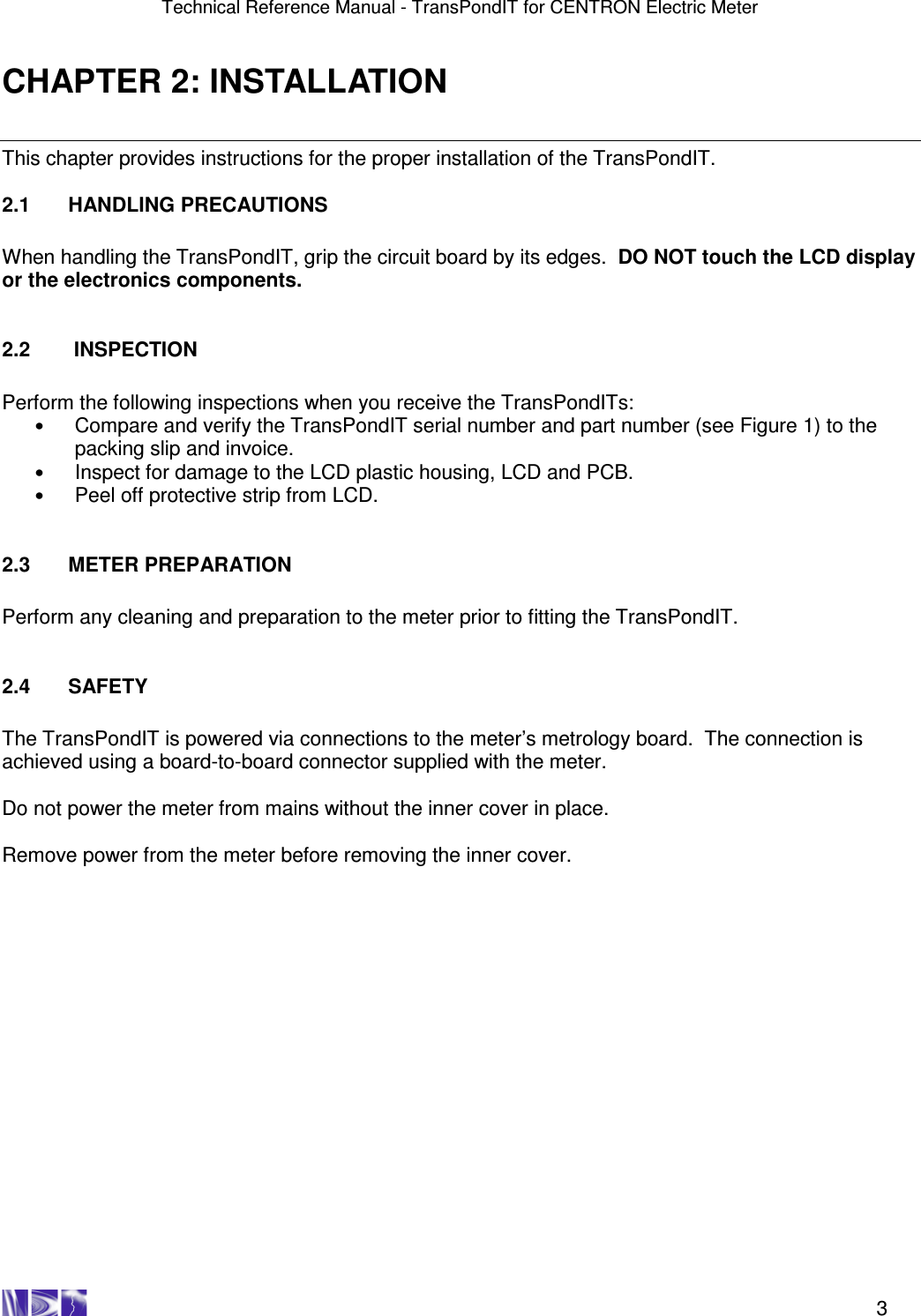 Technical Reference Manual - TransPondIT for CENTRON Electric Meter    3 CHAPTER 2: INSTALLATION This chapter provides instructions for the proper installation of the TransPondIT.  2.1  HANDLING PRECAUTIONS  When handling the TransPondIT, grip the circuit board by its edges.  DO NOT touch the LCD display or the electronics components.   2.2   INSPECTION  Perform the following inspections when you receive the TransPondITs: • Compare and verify the TransPondIT serial number and part number (see Figure 1) to the packing slip and invoice. • Inspect for damage to the LCD plastic housing, LCD and PCB. • Peel off protective strip from LCD.   2.3  METER PREPARATION  Perform any cleaning and preparation to the meter prior to fitting the TransPondIT.   2.4  SAFETY  The TransPondIT is powered via connections to the meter’s metrology board.  The connection is achieved using a board-to-board connector supplied with the meter.    Do not power the meter from mains without the inner cover in place.    Remove power from the meter before removing the inner cover.    