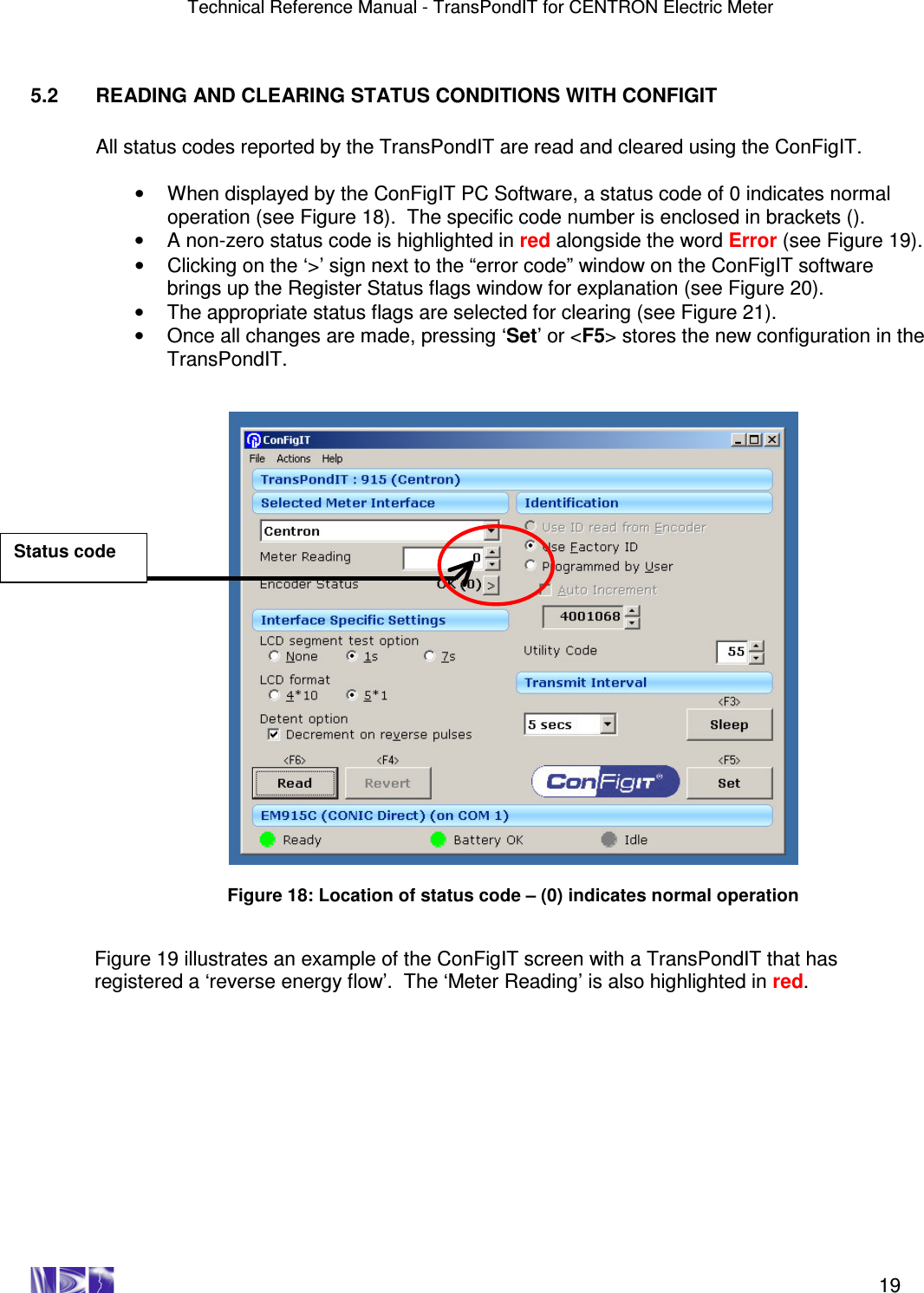 Technical Reference Manual - TransPondIT for CENTRON Electric Meter    19  5.2  READING AND CLEARING STATUS CONDITIONS WITH CONFIGIT  All status codes reported by the TransPondIT are read and cleared using the ConFigIT.    •  When displayed by the ConFigIT PC Software, a status code of 0 indicates normal operation (see Figure 18).  The specific code number is enclosed in brackets ().  •  A non-zero status code is highlighted in red alongside the word Error (see Figure 19).   •  Clicking on the ‘&gt;’ sign next to the “error code” window on the ConFigIT software brings up the Register Status flags window for explanation (see Figure 20).  •  The appropriate status flags are selected for clearing (see Figure 21). •  Once all changes are made, pressing ‘Set’ or &lt;F5&gt; stores the new configuration in the TransPondIT.     Figure 18: Location of status code – (0) indicates normal operation   Figure 19 illustrates an example of the ConFigIT screen with a TransPondIT that has registered a ‘reverse energy flow’.  The ‘Meter Reading’ is also highlighted in red.  Status code 