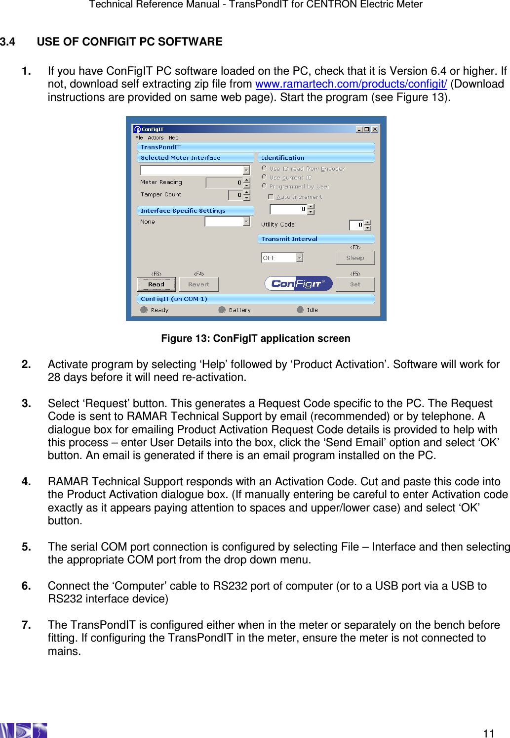 Technical Reference Manual - TransPondIT for CENTRON Electric Meter    11 3.4  USE OF CONFIGIT PC SOFTWARE  1.  If you have ConFigIT PC software loaded on the PC, check that it is Version 6.4 or higher. If not, download self extracting zip file from www.ramartech.com/products/configit/ (Download instructions are provided on same web page). Start the program (see Figure 13).    Figure 13: ConFigIT application screen  2.  Activate program by selecting ‘Help’ followed by ‘Product Activation’. Software will work for 28 days before it will need re-activation.  3.  Select ‘Request’ button. This generates a Request Code specific to the PC. The Request Code is sent to RAMAR Technical Support by email (recommended) or by telephone. A dialogue box for emailing Product Activation Request Code details is provided to help with this process – enter User Details into the box, click the ‘Send Email’ option and select ‘OK’ button. An email is generated if there is an email program installed on the PC.   4.  RAMAR Technical Support responds with an Activation Code. Cut and paste this code into the Product Activation dialogue box. (If manually entering be careful to enter Activation code exactly as it appears paying attention to spaces and upper/lower case) and select ‘OK’ button.  5.  The serial COM port connection is configured by selecting File – Interface and then selecting the appropriate COM port from the drop down menu.  6.  Connect the ‘Computer’ cable to RS232 port of computer (or to a USB port via a USB to RS232 interface device)  7.  The TransPondIT is configured either when in the meter or separately on the bench before fitting. If configuring the TransPondIT in the meter, ensure the meter is not connected to mains.     