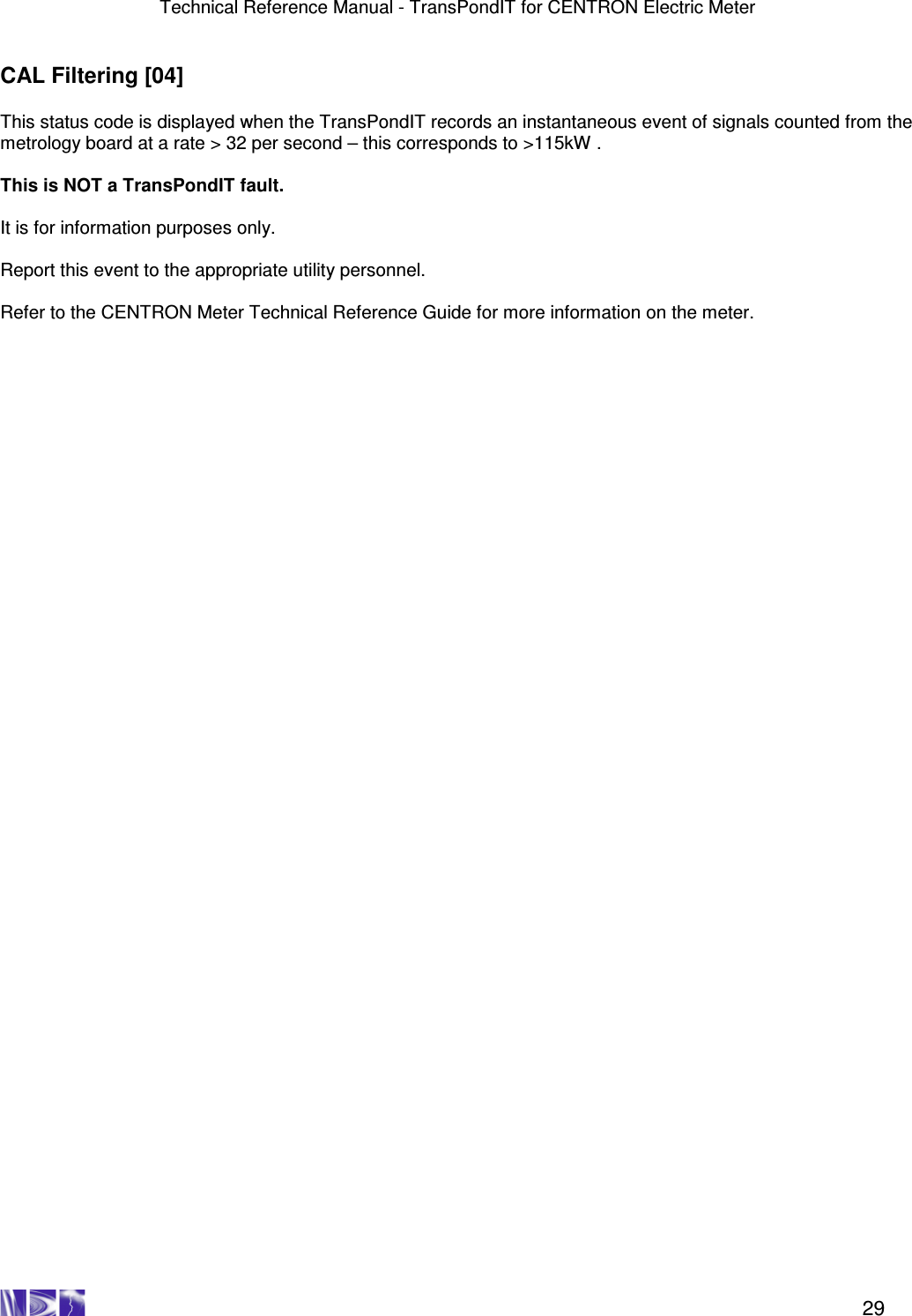 Technical Reference Manual - TransPondIT for CENTRON Electric Meter    29 CAL Filtering [04]  This status code is displayed when the TransPondIT records an instantaneous event of signals counted from the metrology board at a rate &gt; 32 per second – this corresponds to &gt;115kW .   This is NOT a TransPondIT fault.  It is for information purposes only.    Report this event to the appropriate utility personnel.   Refer to the CENTRON Meter Technical Reference Guide for more information on the meter.  