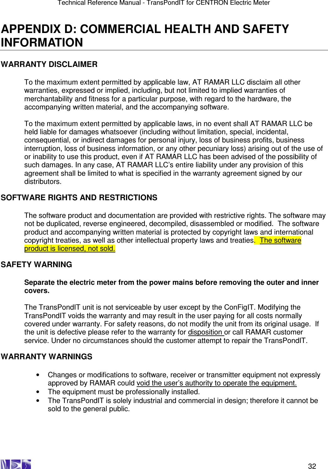 Technical Reference Manual - TransPondIT for CENTRON Electric Meter    32 APPENDIX D: COMMERCIAL HEALTH AND SAFETY INFORMATION  WARRANTY DISCLAIMER  To the maximum extent permitted by applicable law, AT RAMAR LLC disclaim all other warranties, expressed or implied, including, but not limited to implied warranties of merchantability and fitness for a particular purpose, with regard to the hardware, the accompanying written material, and the accompanying software.   To the maximum extent permitted by applicable laws, in no event shall AT RAMAR LLC be held liable for damages whatsoever (including without limitation, special, incidental, consequential, or indirect damages for personal injury, loss of business profits, business interruption, loss of business information, or any other pecuniary loss) arising out of the use of or inability to use this product, even if AT RAMAR LLC has been advised of the possibility of such damages. In any case, AT RAMAR LLC’s entire liability under any provision of this agreement shall be limited to what is specified in the warranty agreement signed by our distributors.  SOFTWARE RIGHTS AND RESTRICTIONS  The software product and documentation are provided with restrictive rights. The software may not be duplicated, reverse engineered, decompiled, disassembled or modified.  The software product and accompanying written material is protected by copyright laws and international copyright treaties, as well as other intellectual property laws and treaties.  The software product is licensed, not sold.  SAFETY WARNING  Separate the electric meter from the power mains before removing the outer and inner covers.  The TransPondIT unit is not serviceable by user except by the ConFigIT. Modifying the TransPondIT voids the warranty and may result in the user paying for all costs normally covered under warranty. For safety reasons, do not modify the unit from its original usage.  If the unit is defective please refer to the warranty for disposition or call RAMAR customer service. Under no circumstances should the customer attempt to repair the TransPondIT.  WARRANTY WARNINGS  •  Changes or modifications to software, receiver or transmitter equipment not expressly approved by RAMAR could void the user’s authority to operate the equipment. •  The equipment must be professionally installed.  •  The TransPondIT is solely industrial and commercial in design; therefore it cannot be sold to the general public. 