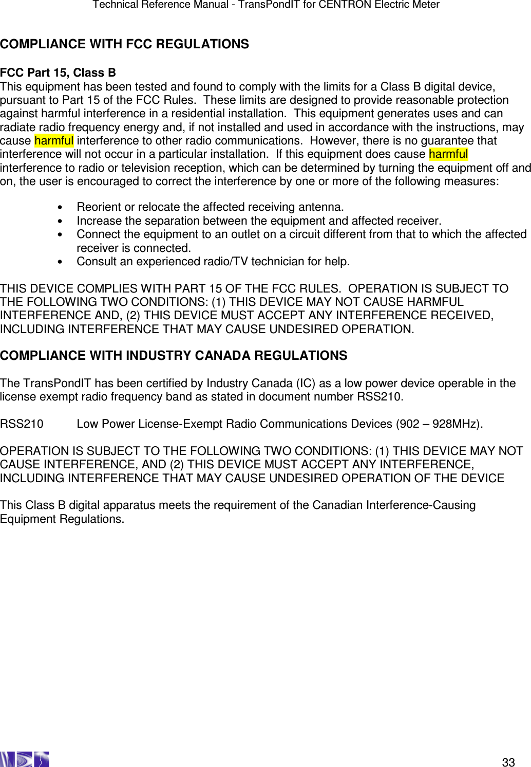 Technical Reference Manual - TransPondIT for CENTRON Electric Meter    33 COMPLIANCE WITH FCC REGULATIONS  FCC Part 15, Class B This equipment has been tested and found to comply with the limits for a Class B digital device, pursuant to Part 15 of the FCC Rules.  These limits are designed to provide reasonable protection against harmful interference in a residential installation.  This equipment generates uses and can radiate radio frequency energy and, if not installed and used in accordance with the instructions, may cause harmful interference to other radio communications.  However, there is no guarantee that interference will not occur in a particular installation.  If this equipment does cause harmful interference to radio or television reception, which can be determined by turning the equipment off and on, the user is encouraged to correct the interference by one or more of the following measures:  • Reorient or relocate the affected receiving antenna. • Increase the separation between the equipment and affected receiver. • Connect the equipment to an outlet on a circuit different from that to which the affected receiver is connected. • Consult an experienced radio/TV technician for help.   THIS DEVICE COMPLIES WITH PART 15 OF THE FCC RULES.  OPERATION IS SUBJECT TO THE FOLLOWING TWO CONDITIONS: (1) THIS DEVICE MAY NOT CAUSE HARMFUL INTERFERENCE AND, (2) THIS DEVICE MUST ACCEPT ANY INTERFERENCE RECEIVED, INCLUDING INTERFERENCE THAT MAY CAUSE UNDESIRED OPERATION.  COMPLIANCE WITH INDUSTRY CANADA REGULATIONS  The TransPondIT has been certified by Industry Canada (IC) as a low power device operable in the license exempt radio frequency band as stated in document number RSS210.  RSS210  Low Power License-Exempt Radio Communications Devices (902 – 928MHz).  OPERATION IS SUBJECT TO THE FOLLOWING TWO CONDITIONS: (1) THIS DEVICE MAY NOT CAUSE INTERFERENCE, AND (2) THIS DEVICE MUST ACCEPT ANY INTERFERENCE, INCLUDING INTERFERENCE THAT MAY CAUSE UNDESIRED OPERATION OF THE DEVICE  This Class B digital apparatus meets the requirement of the Canadian Interference-Causing Equipment Regulations. 