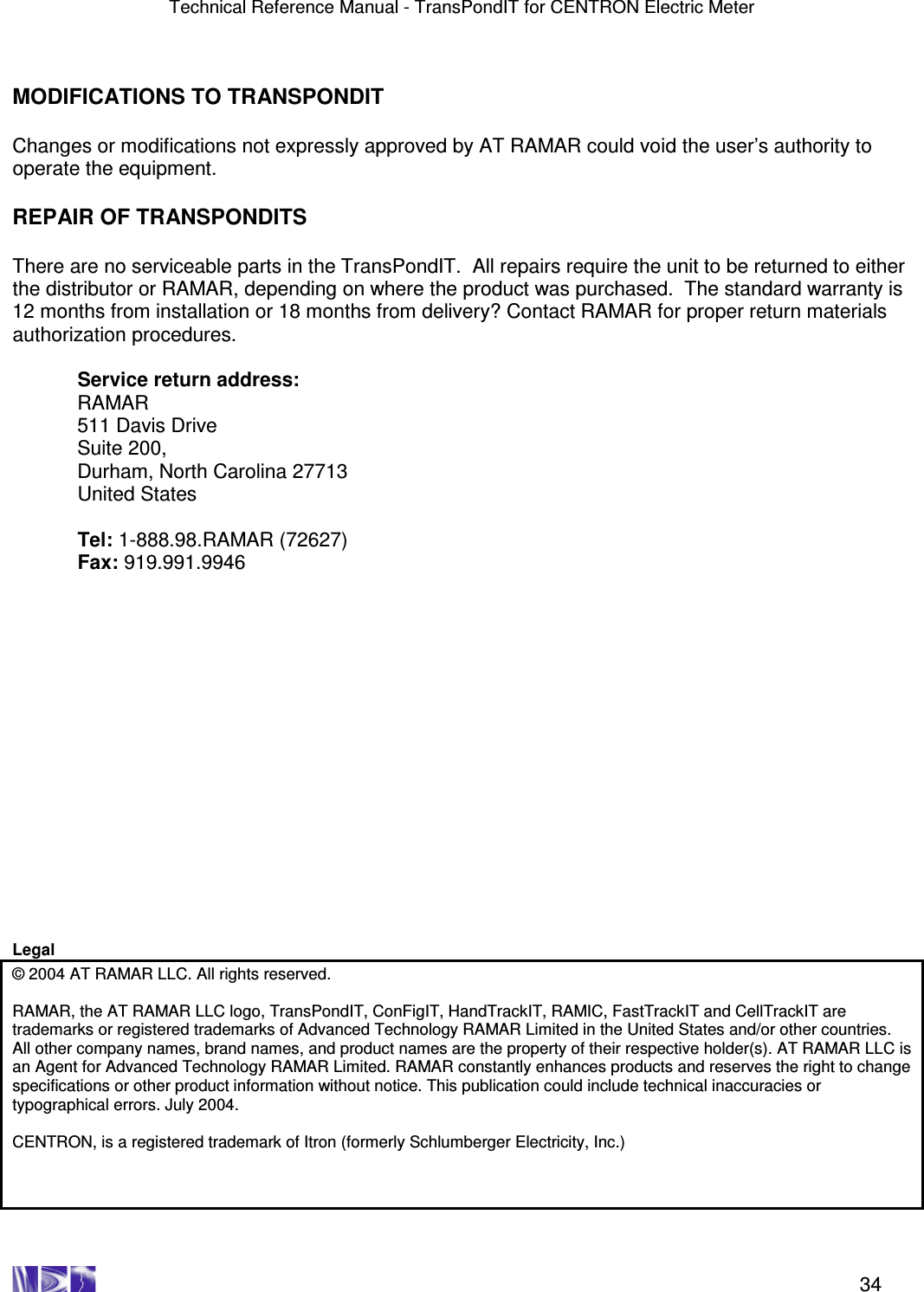 Technical Reference Manual - TransPondIT for CENTRON Electric Meter    34  MODIFICATIONS TO TRANSPONDIT  Changes or modifications not expressly approved by AT RAMAR could void the user’s authority to operate the equipment.  REPAIR OF TRANSPONDITS  There are no serviceable parts in the TransPondIT.  All repairs require the unit to be returned to either the distributor or RAMAR, depending on where the product was purchased.  The standard warranty is 12 months from installation or 18 months from delivery? Contact RAMAR for proper return materials authorization procedures.  Service return address: RAMAR 511 Davis Drive Suite 200, Durham, North Carolina 27713 United States  Tel: 1-888.98.RAMAR (72627) Fax: 919.991.9946                   Legal © 2004 AT RAMAR LLC. All rights reserved.   RAMAR, the AT RAMAR LLC logo, TransPondIT, ConFigIT, HandTrackIT, RAMIC, FastTrackIT and CellTrackIT are trademarks or registered trademarks of Advanced Technology RAMAR Limited in the United States and/or other countries.  All other company names, brand names, and product names are the property of their respective holder(s). AT RAMAR LLC is an Agent for Advanced Technology RAMAR Limited. RAMAR constantly enhances products and reserves the right to change specifications or other product information without notice. This publication could include technical inaccuracies or typographical errors. July 2004.  CENTRON, is a registered trademark of Itron (formerly Schlumberger Electricity, Inc.) 