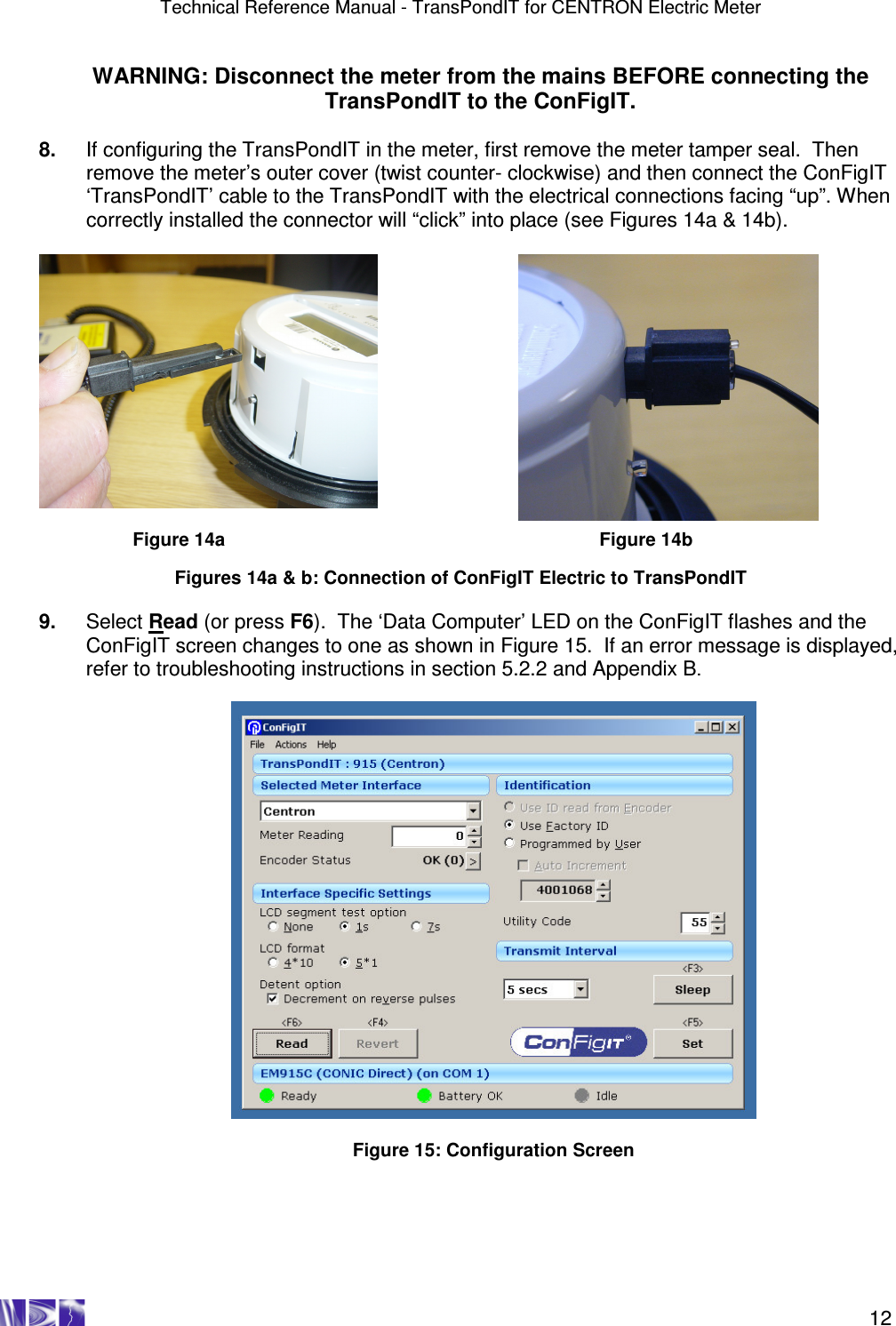 Technical Reference Manual - TransPondIT for CENTRON Electric Meter    12 WARNING: Disconnect the meter from the mains BEFORE connecting the TransPondIT to the ConFigIT.  8.  If configuring the TransPondIT in the meter, first remove the meter tamper seal.  Then remove the meter’s outer cover (twist counter- clockwise) and then connect the ConFigIT ‘TransPondIT’ cable to the TransPondIT with the electrical connections facing “up”. When correctly installed the connector will “click” into place (see Figures 14a &amp; 14b).    Figure 14a            Figure 14b  Figures 14a &amp; b: Connection of ConFigIT Electric to TransPondIT  9.  Select Read (or press F6).  The ‘Data Computer’ LED on the ConFigIT flashes and the ConFigIT screen changes to one as shown in Figure 15.  If an error message is displayed, refer to troubleshooting instructions in section 5.2.2 and Appendix B.    Figure 15: Configuration Screen  